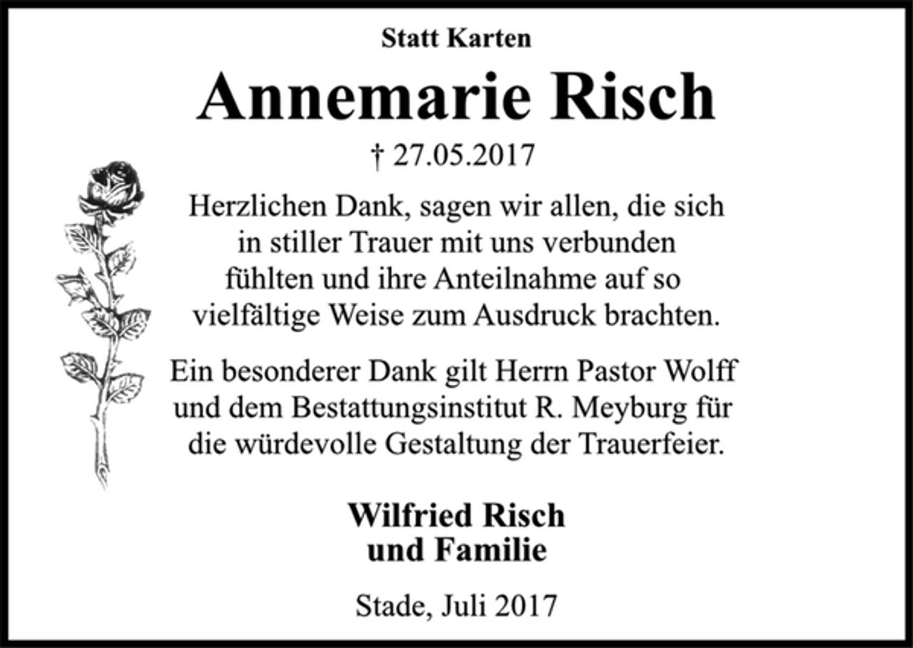 <p>Statt Karten<br />Annemarie Risch<br />† 27.05.2017<br />Herzlichen Dank, sagen wir allen, die sich<br />in stiller Trauer mit uns verbunden<br />fühlten und ihre Anteilnahme auf so<br />vielfältige Weise zum Ausdruck brachten.<br />Ein besonderer Dank gilt Herrn Pastor Wolff<br />und dem Bestattungsinstitut R. Meyburg für<br />die würdevolle Gestaltung der Trauerfeier.<br />Wilfried Risch<br />und Familie<br />Stade, Juli 2017</p>
