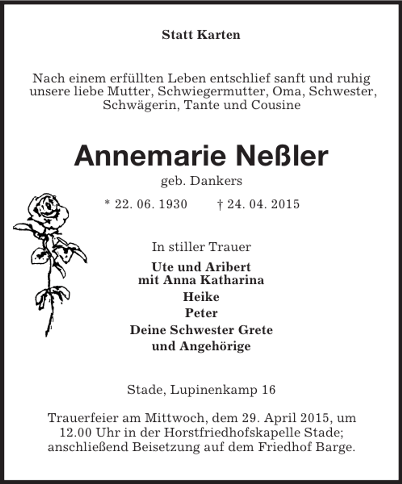 <p>Statt Karten<br />Nach einem erfüllten Leben entschlief sanft und ruhig unsere liebe Mutter, Schwiegermutter, Oma, Schwester, Schwägerin, Tante und Cousine<br />Annemarie Neßler<br />geb. Dankers<br />* 22. 06. 1930 † 24. 04. 2015<br />In stiller Trauer<br />Ute und Aribert<br />mit Anna Katharina<br />Heike<br />Peter<br />Deine Schwester Grete<br />und Angehörige<br />Stade, Lupinenkamp 16<br />Trauerfeier am Mittwoch, dem 29. April 2015, um<br />12.00 Uhr in der Horstfriedhofskapelle Stade;<br />anschließend Beisetzung auf dem Friedhof Barge.</p>