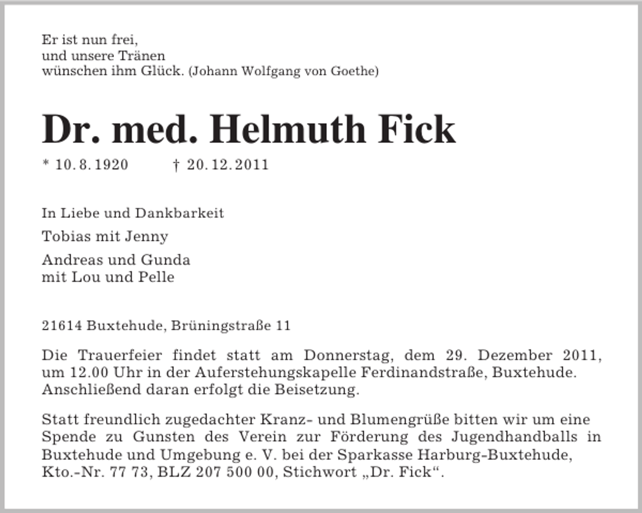 <p>Er ist nun frei,<br />und unsere Tränen<br />wünschen ihm Glück. (Johann Wolfgang von Goethe)<br />Dr. med. Helmuth Fick<br />* 10. 8. 1920 † 20. 12. 2011<br />In Liebe und Dankbarkeit<br />Tobias mit Jenny<br />Andreas und Gunda<br />mit Lou und Pelle<br />21614 Buxtehude, Brüningstraße 11<br />Die Trauerfeier findet statt am Donnerstag, dem 29. Dezember 2011,<br />um 12.00 Uhr in der Auferstehungskapelle Ferdinandstraße, Buxtehude.<br />Anschließend daran erfolgt die Beisetzung.<br />Statt freundlich zugedachter Kranz- und Blumengrüße bitten wir um eine Spende zu Gunsten des Verein zur Förderung des Jugendhandballs in<br />Buxtehude und Umgebung e. V. bei der Sparkasse Harburg-Buxtehude, Kto.-Nr. 77 73, BLZ 207 500 00, Stichwort „Dr. Fick“.</p>