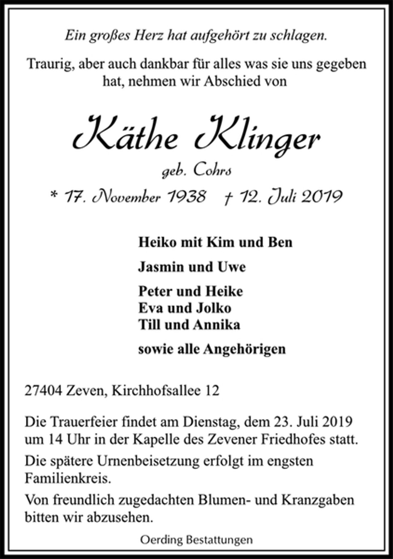 <p>Ein großes Herz hat aufgehört zu schlagen.<br />Traurig, aber auch dankbar für alles was sie uns gegeben<br />hat, nehmen wir Abschied von<br />Käthe Klinger<br />geb. Cohrs<br />* 17. November 1938 † 12. Juli 2019<br />Heiko mit Kim und Ben<br />Jasmin und Uwe<br />Peter und Heike<br />Eva und Jolko<br />Till und Annika<br />sowie alle Angehörigen<br />27404 Zeven, Kirchhofsallee 12<br />Die Trauerfeier findet am Dienstag, dem 23. Juli 2019<br />um 14 Uhr in der Kapelle des Zevener Friedhofes statt.<br />Die spätere Urnenbeisetzung erfolgt im engsten<br />Familienkreis.<br />Von freundlich zugedachten Blumen- und Kranzgaben<br />bitten wir abzusehen.<br />Oerding Bestattungen</p>