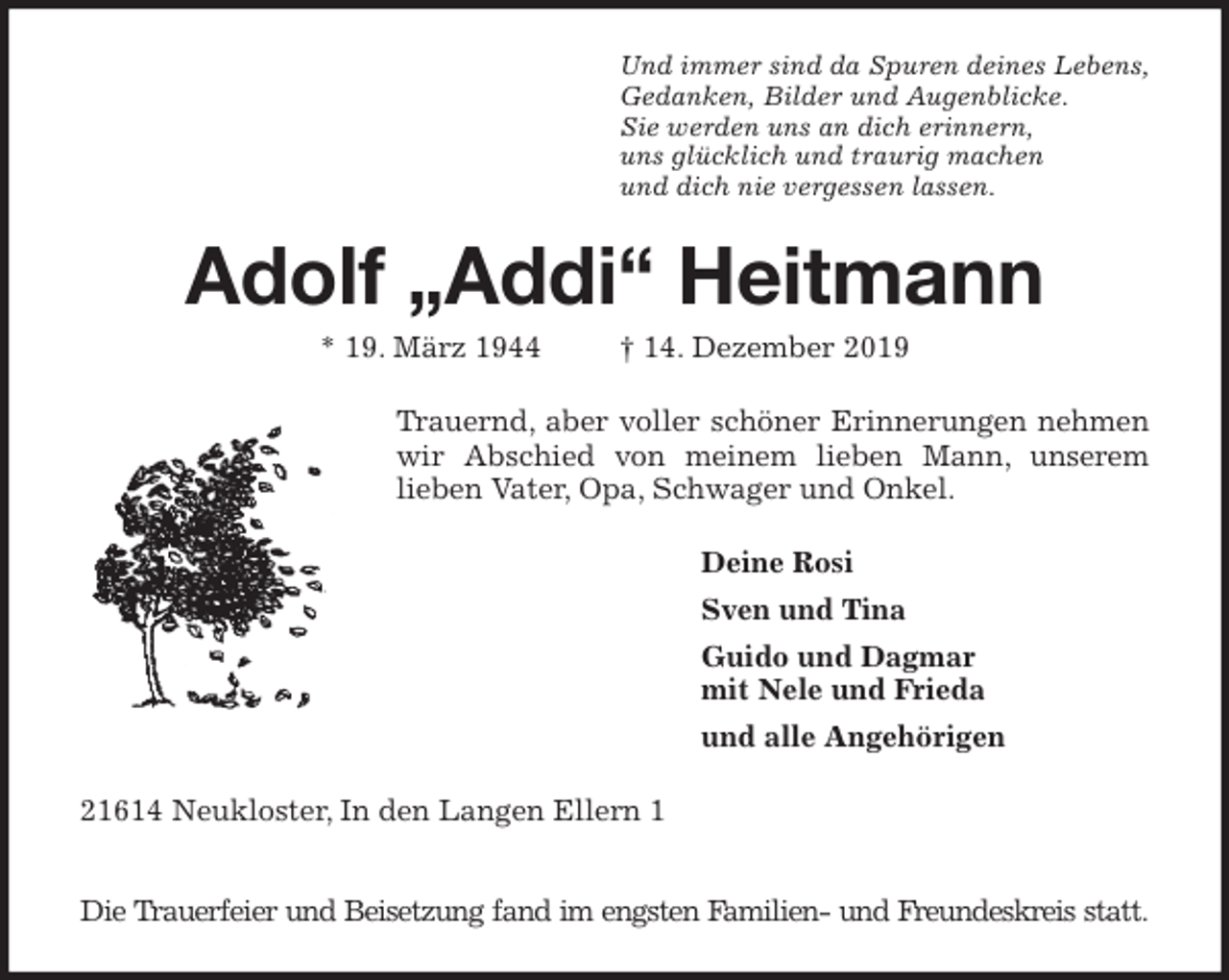 <p>Und immer sind da Spuren deines Lebens,<br />Gedanken, Bilder und Augenblicke.<br />Sie werden uns an dich erinnern,<br />uns glücklich und traurig machen<br />und dich nie vergessen lassen.<br />Adolf „Addi“ Heitmann<br />* 19. März 1944 † 14. Dezember 2019<br />Trauernd, aber voller schöner Erinnerungen nehmen<br />wir Abschied von meinem lieben Mann, unserem<br />lieben Vater, Opa, Schwager und Onkel.<br />Deine Rosi<br />Sven und Tina<br />Guido und Dagmar<br />mit Nele und Frieda<br />und alle Angehörigen<br />21614 Neukloster, In den Langen Ellern 1</p>
<p>Die Trauerfeier und Beisetzung fand im engsten Familien- und Freundeskreis statt.</p>