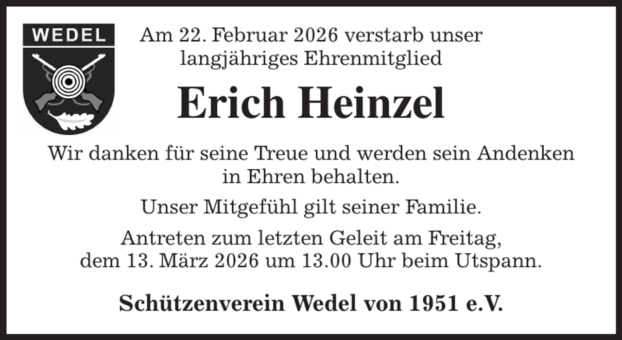 <p>Am 22. Februar 2026 verstarb unser<br />langjähriges Ehrenmitglied<br />Erich Heinzel<br />Wir danken für seine Treue und werden sein Andenken<br />in Ehren behalten.<br />Unser Mitgefühl gilt seiner Familie.<br />Antreten zum letzten Geleit am Freitag,<br />dem 13. März 2026 um 13.00 Uhr beim Utspann.<br />Schützenverein Wedel von 1951 e.V.</p>