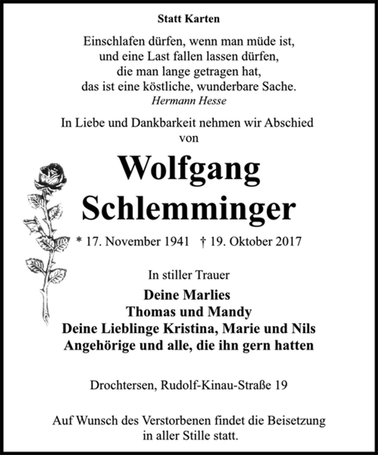 <p>Statt Karten<br />Einschlafen dürfen, wenn man müde ist,<br />und eine Last fallen lassen dürfen,<br />die man lange getragen hat,<br />das ist eine köstliche, wunderbare Sache.<br />Hermann Hesse<br />In Liebe und Dankbarkeit nehmen wir Abschied<br />von<br />Wolfgang<br />Schlemminger<br />* 17. November 1941 † 19. Oktober 2017<br />In stiller Trauer<br />Deine Marlies<br />Thomas und Mandy<br />Deine Lieblinge Kristina, Marie und Nils<br />Angehörige und alle, die ihn gern hatten<br />Drochtersen, Rudolf-Kinau-Straße 19<br />Auf Wunsch des Verstorbenen findet die Beisetzung<br />in aller Stille statt.</p>