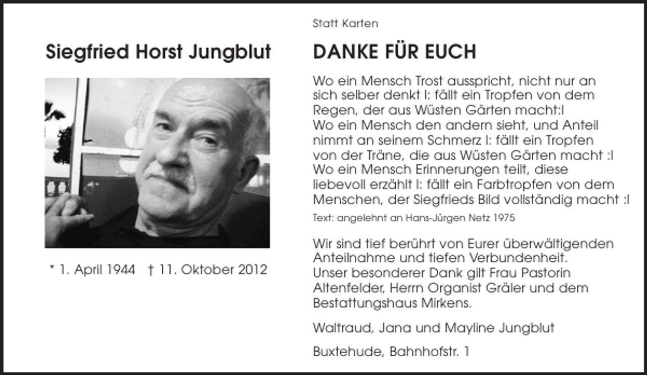 <p>Siegfried Horst Jungblut<br />* 1. April 1944 + 11. Oktober 2012<br />Statt Karten<br />Die Erinnerung ist die Dankbarkeit des Herzens.<br />DANKE FÜR EUCH<br />Wo ein Mensch Trost ausspricht, nicht nur an sich selber denkt l: fällt ein Tropfen von dem Regen, der aus Wüsten Gärten macht:l<br />Wo ein Mensch den andern sieht, und Anteil nimmt an seinem Schmerz l: fällt ein Tropfen von der Träne, die aus Wüsten Gärten macht :l Wo ein Mensch Erinnerungen teilt, diese liebevoll erzählt l:<br />fällt ein Farbtropfen von dem Menschen, der ein vollständig Bild<br />über Siegfried macht :l<br />Text: angelehnt an Hans-Jürgen Netz 1975<br />Wir sind tief berührt von Eurer überwältigenden Anteilnahme und tiefen Verbundenheit. Unser besonderer Dank gilt Frau Pastorin Altenfelder, Herrn Organist Gräler und dem Bestattungshaus Mirkens.</p>
<p>Waltraud, Jana und Mayline Jungblut</p>
<p>Buxtehude, Bahnhofstr. 1</p>