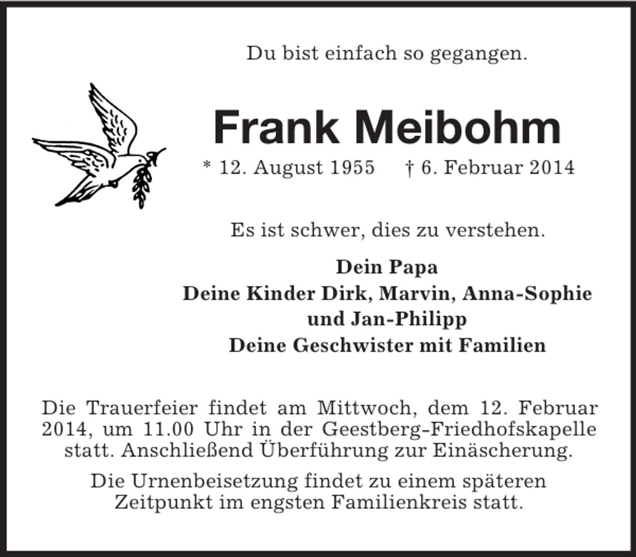 <p>Du bist einfach so gegangen.<br />Frank Meibohm<br />* 12. August 1955 † 6. Februar 2014<br />Es ist schwer, dies zu verstehen.<br />Dein Papa<br />Deine Kinder Dirk, Marvin, Anna-Sophie<br />und Jan-Philipp<br />Deine Geschwister mit Familien<br />Die Trauerfeier findet am Mittwoch, dem 12. Februar 2014, um 11.00 Uhr in der Geestberg-Friedhofskapelle statt. Anschließend Überführung zur Einäscherung.<br />Die Urnenbeisetzung findet zu einem späteren<br />Zeitpunkt im engsten Familienkreis statt.</p>
