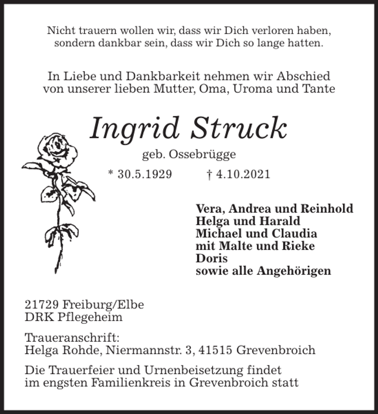 <p>Nicht trauern wollen wir, dass wir Dich verloren haben,<br />sondern dankbar sein, dass wir Dich so lange hatten.<br />In Liebe und Dankbarkeit nehmen wir Abschied<br />von unserer lieben Mutter, Oma, Uroma und Tante<br />Ingrid Struck<br />geb. Ossebrügge<br />* 30.5.1929 † 4.10.2021<br />Vera, Andrea und Reinhold<br />Helga und Harald<br />Michael und Claudia<br />mit Malte und Rieke<br />Doris<br />sowie alle Angehörigen<br />21729 Freiburg/Elbe<br />DRK Pflegeheim<br />Traueranschrift:<br />Helga Rohde, Niermannstr. 3, 41515 Grevenbroich<br />Die Trauerfeier und Urnenbeisetzung findet<br />im engsten Familienkreis in Grevenbroich statt</p>