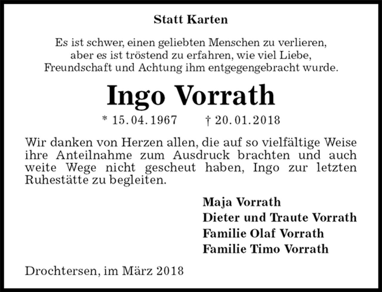 <p>Statt Karten<br />Es ist schwer, einen geliebten Menschen zu verlieren,<br />aber es ist tröstend zu erfahren, wie viel Liebe,<br />Freundschaft und Achtung ihm entgegengebracht wurde.<br />Ingo Vorrath<br />* 15. 04. 1967 † 20. 01. 2018<br />Wir danken von Herzen allen, die auf so vielfältige Weise<br />ihre Anteilnahme zum Ausdruck brachten und auch weite Wege nicht gescheut haben, Ingo zur letzten<br />Ruhestätte zu begleiten.<br />Maja Vorrath<br />Dieter und Traute Vorrath<br />Familie Olaf Vorrath<br />Familie Timo Vorrath<br />Drochtersen, im März 2018</p>