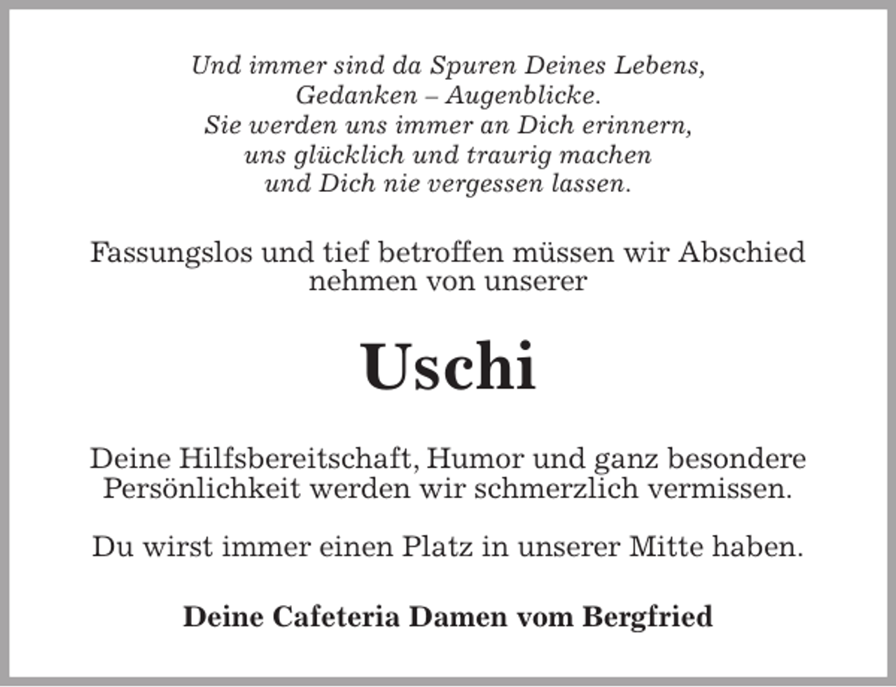 <p>Und immer sind da Spuren Deines Lebens,<br />Gedanken – Augenblicke.<br />Sie werden uns immer an Dich erinnern,<br />uns glücklich und traurig machen<br />und Dich nie vergessen lassen.<br />Fassungslos und tief betroffen müssen wir Abschied nehmen von unserer<br />Uschi<br />Deine Hilfsbereitschaft, Humor und ganz besondere Persönlichkeit werden wir schmerzlich vermissen.</p>
<p>Du wirst immer einen Platz in unserer Mitte haben.<br />Deine Cafeteria Damen vom Bergfried</p>