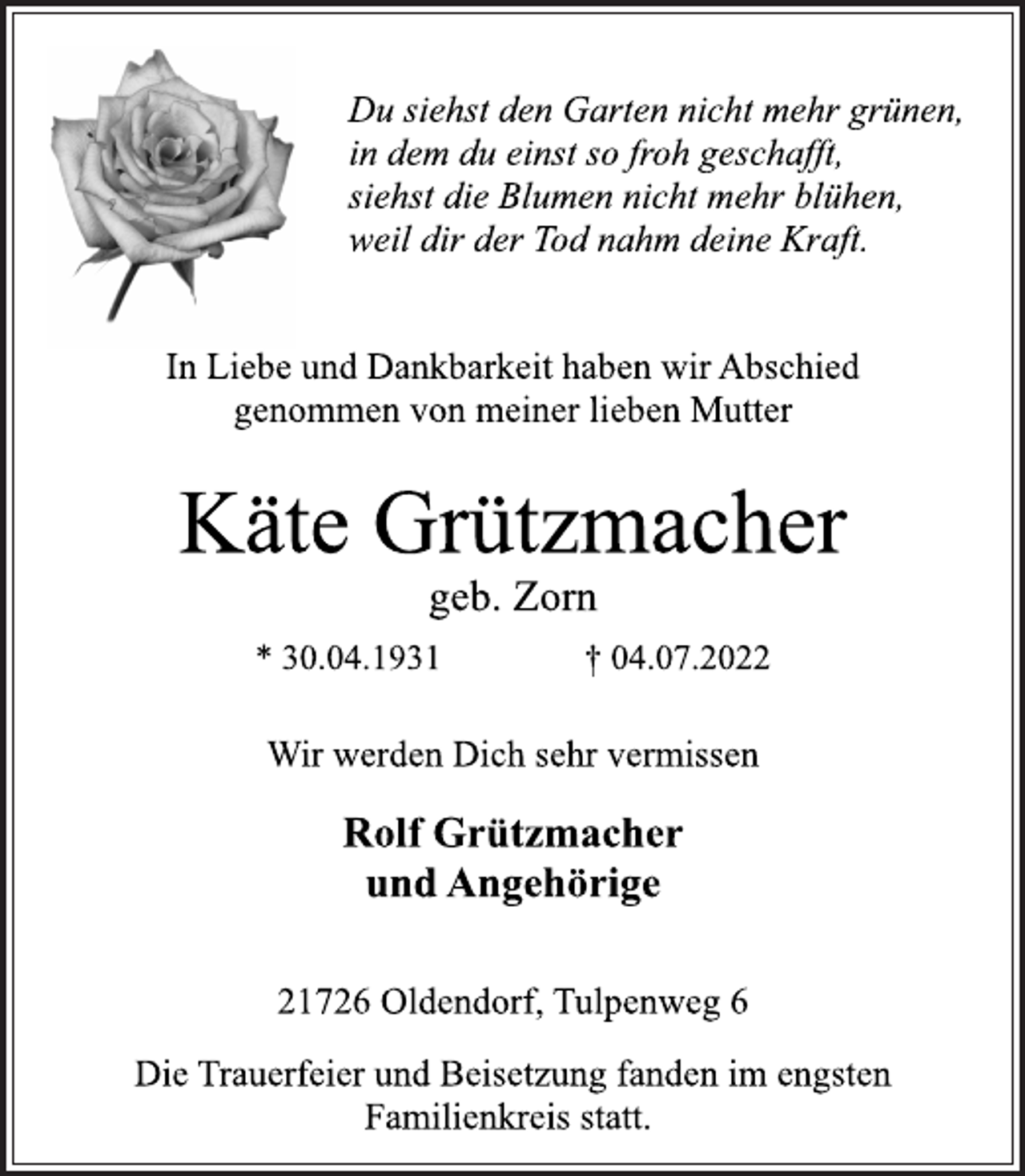 <p>Du siehst den Garten nicht mehr grünen,<br />in dem du einst so froh geschafft,<br />siehst die Blumen nicht mehr blühen,<br />weil dir der Tod nahm deine Kraft.<br />In Liebe und Dankbarkeit haben wir Abschied<br />genommen von meiner lieben Mutter<br />Käte Grützmacher<br />geb. Zorn<br />* 30.04.1931 † 04.07.2022<br />Wir werden Dich sehr vermissen<br />Rolf Grützmacher<br />und Angehörige<br />21726 Oldendorf, Tulpenweg 6<br />Die Trauerfeier und Beisetzung fanden im engsten<br />Familienkreis statt.</p>