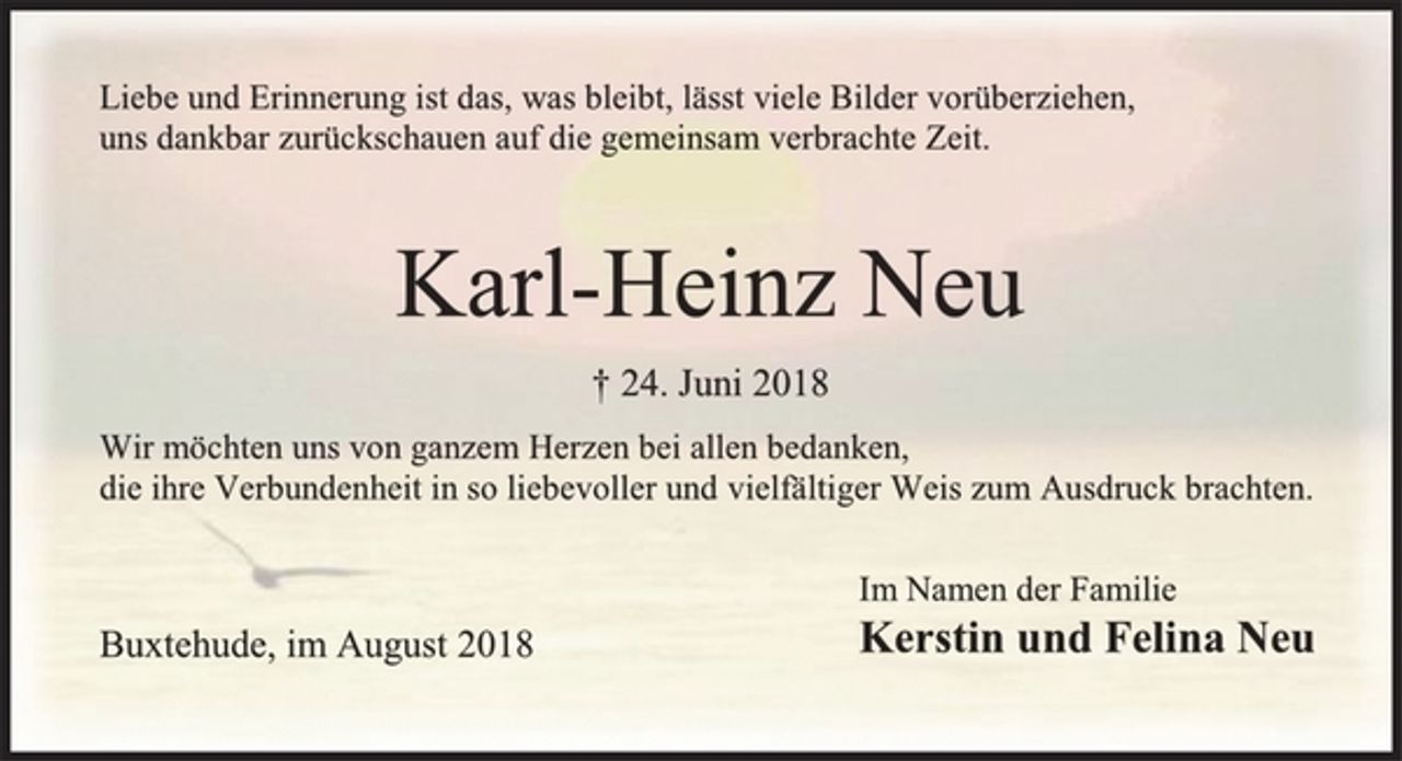 <p>Liebe und Erinnerung ist das, was bleibt, lässt viele Bilder vorüberziehen,<br />uns dankbar zurückschauen auf die gemeinsam verbrachte Zeit.<br />Karl-Heinz Neu<br />+ 24. Juni 2018<br />Wir möchten uns von ganzem Herzen bei allen bedanken,<br />die ihre Verbundenheit in so liebevoller und vielfältiger Weis zum Ausdruck brachten.<br />Im Namen der Familie<br />Kerstin und Felina Neu<br />Buxtehude, im August 2018</p>