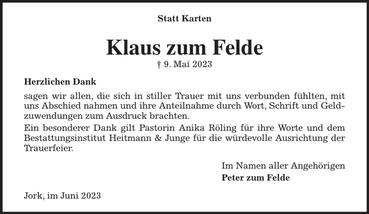 <p>Statt Karten<br />Klaus zum Felde<br />† 9. Mai 2023<br />Herzlichen Dank<br />sagen wir allen, die sich in stiller Trauer mit uns verbunden fühlten, mit<br />uns Abschied nahmen und ihre Anteilnahme durch Wort, Schrift und Geld-<br />zuwendungen zum Ausdruck brachten.<br />Ein besonderer Dank gilt Pastorin Anika Röling für ihre Worte und dem<br />Bestattungsinstitut Heitmann &amp; Junge für die würdevolle Ausrichtung der<br />Trauerfeier.<br />Im Namen aller Angehörigen<br />Peter zum Felde<br />Jork, im Juni 2023</p>