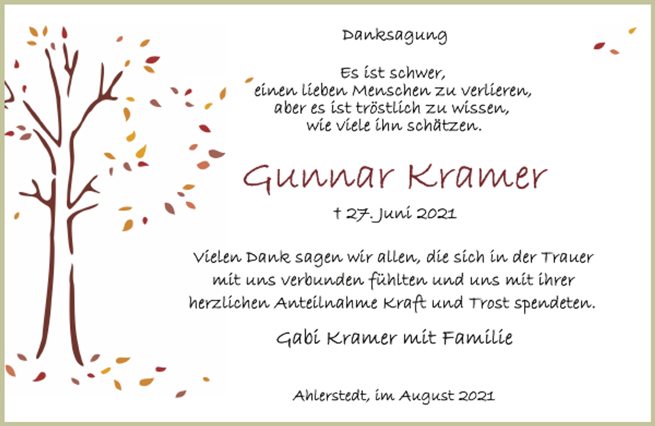 <p>Danksagung<br />Es ist schwer, einen lieben Menschen zu verlieren,<br />aber es ist tröstlich zu wissen, wie viele ihn geschätzt haben.<br />Gunnar Kramer<br />+ 27. Juni 2021<br />Vielen Dank sagen wir allen, die sich in der Trauer mit uns verbunden fühlten und uns mit ihrer herzlichen Anteilnahme Kraft und Trost spendeten.<br />Gabi Kramer mit Familie<br />Ahlerstedt, im August 2021</p>