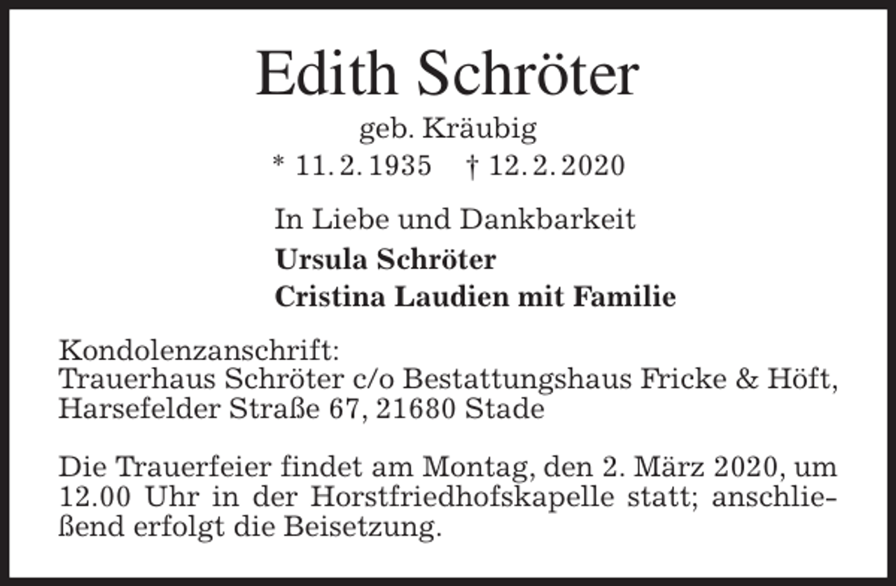 <p>Edith Schröter<br />geb. Kräubig<br />* 11. 2. 1935 † 12. 2. 2020<br />In Liebe und Dankbarkeit<br />Ursula Schröter<br />Cristina Laudien mit Familie<br />Kondolenzanschrift:<br />Trauerhaus Schröter c/o Bestattungshaus Fricke &amp; Höft, Harsefelder Straße 67, 21680 Stade</p>
<p>Die Trauerfeier findet am Montag, den 2. März 2020, um 12.00 Uhr in der Horstfriedhofskapelle statt; anschließend erfolgt die Beisetzung.</p>