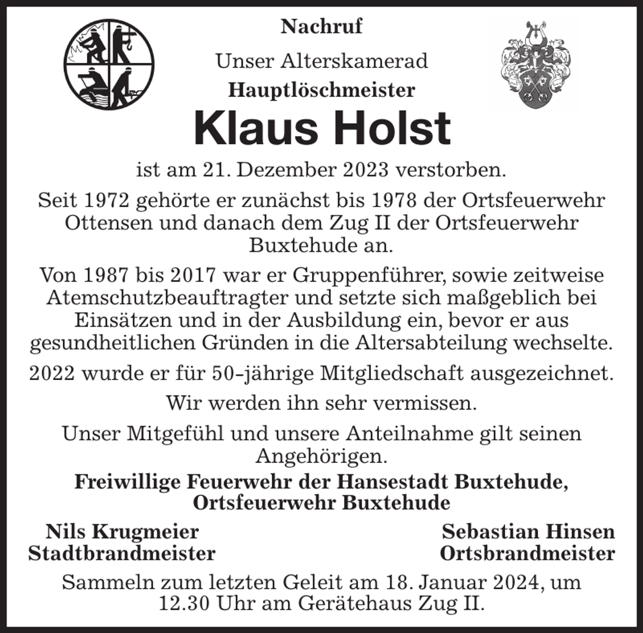 <p>Nachruf<br />Unser Alterskamerad<br />Hauptlöschmeister<br />Klaus Holst<br />ist am 21. Dezember 2023 verstorben.<br />Seit 1972 gehörte er zunächst bis 1978 der Ortsfeuerwehr Ottensen und danach dem Zug II der Ortsfeuerwehr<br />Buxtehude an.<br />Von 1987 bis 2017 war er Gruppenführer, sowie zeitweise Atemschutzbeauftragter und setzte sich maßgeblich bei Einsätzen und in der Ausbildung ein, bevor er aus<br />gesundheitlichen Gründen in die Altersabteilung wechselte.<br />2022 wurde er für 50-jährige Mitgliedschaft ausgezeichnet.<br />Wir werden ihn sehr vermissen.<br />Unser Mitgefühl und unsere Anteilnahme gilt seinen<br />Angehörigen.<br />Freiwillige Feuerwehr der Hansestadt Buxtehude,<br />Ortsfeuerwehr Buxtehude<br />Nils Krugmeier Sebastian Hinsen<br />Stadtbrandmeister Ortsbrandmeister<br />Sammeln zum letzten Geleit am 18. Januar 2024, um<br />12.30 Uhr am Gerätehaus Zug II.</p>