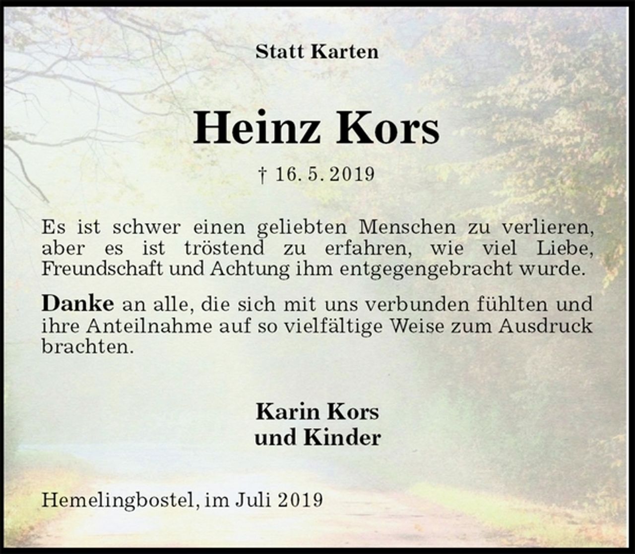 <p>Statt Karten<br />Es ist schwer einen geliebten Menschen zu verlieren, aber es ist tröstend zu erfahren, wie viel Liebe,<br />Freundschaft und Achtung ihm entgegengebracht wurde.<br />Danke an alle, die sich mit uns verbunden fühlten und ihre Anteilnahme auf so vielfältige Weise zum Ausdruck brachten.<br />Karin Kors<br />und Kinder<br />Hemelingbostel, im Juli 2019<br />Heinz Kors<br />† 16. 5. 2019</p>