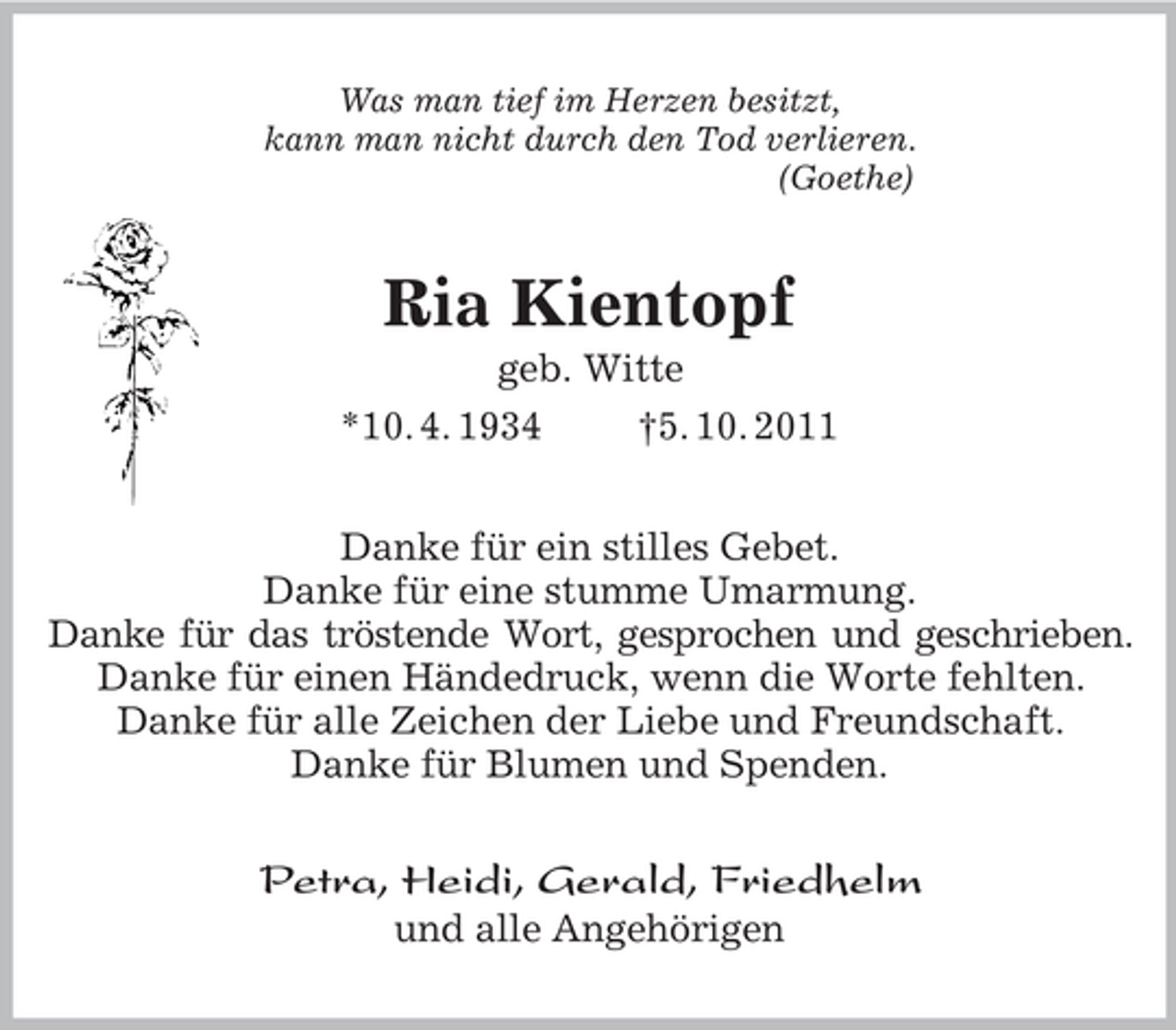 <p>Was man tief im Herzen besitzt,<br />kann man nicht durch den Tod verlieren.<br />(Goethe)<br />Ria Kientopf<br />geb. Witte<br />*10. 4. 1934 †5. 10. 2011<br />Danke für ein stilles Gebet.<br />Danke für eine stumme Umarmung.<br />Danke für das tröstende Wort, gesprochen und geschrieben.<br />Danke für einen Händedruck, wenn die Worte fehlten.<br />Danke für alle Zeichen der Liebe und Freundschaft.<br />Danke für Blumen und Spenden.<br />Petra, Heidi, Gerald, Friedhelm<br />und alle Angehörigen</p>