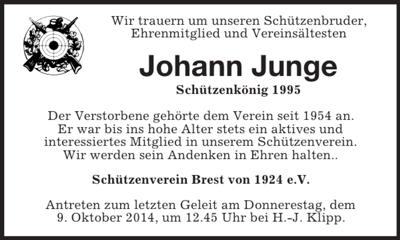 <p>Wir trauern um unseren Schützenbruder,<br />Ehrenmitglied und Vereinsältesten<br />Johann Junge<br />Schützenkönig 1995<br />Der Verstorbene gehörte dem Verein seit 1954 an.<br />Er war bis ins hohe Alter stets ein aktives und<br />interessiertes Mitglied in unserem Schützenverein.<br />Wir werden sein Andenken in Ehren halten..<br />Schützenverein Brest von 1924 e.V.<br />Antreten zum letzten Geleit am Donnerestag, dem<br />9. Oktober 2014, um 12.45 Uhr bei H.-J. Klipp.</p>
