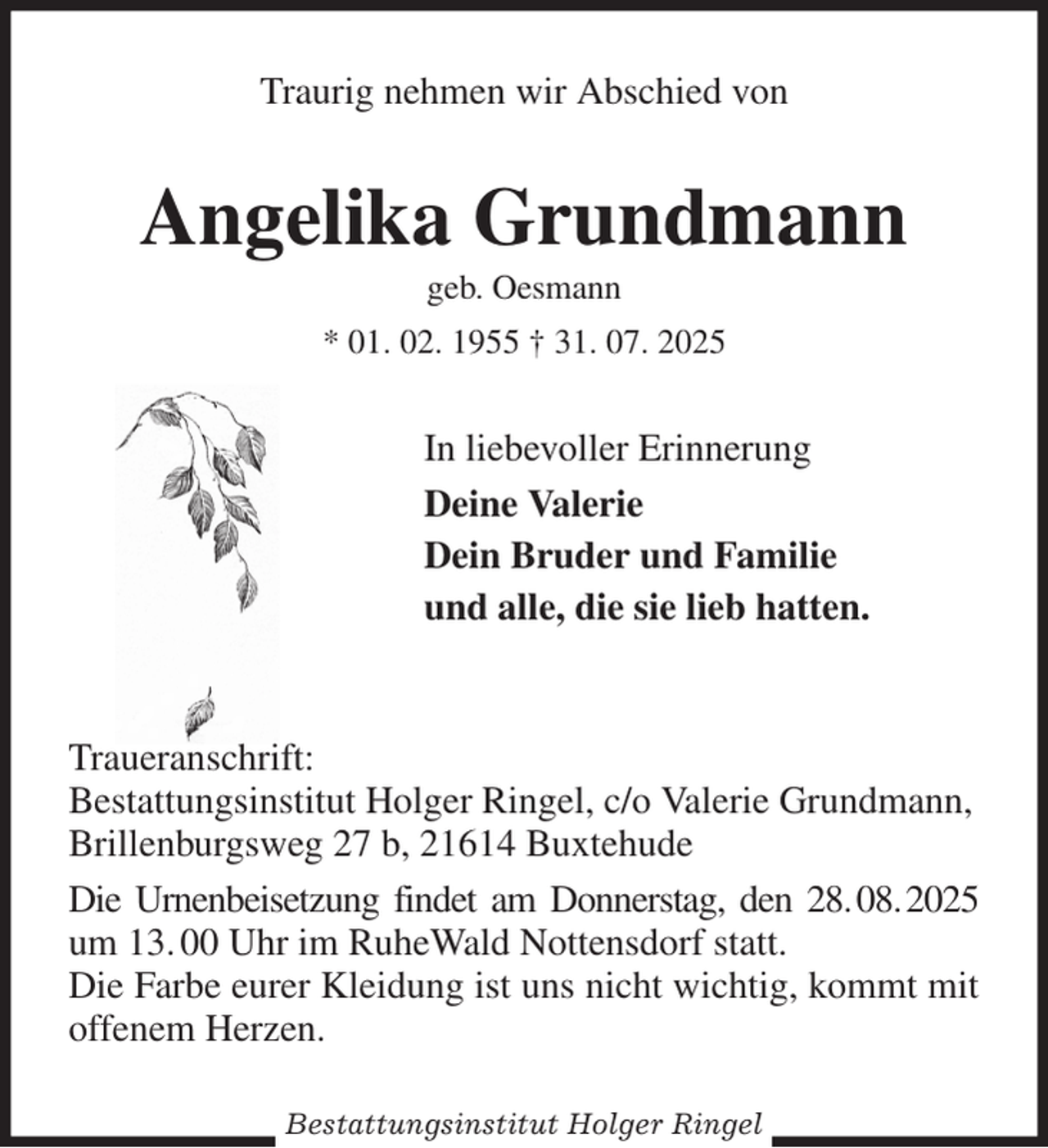 <p>Traurig nehmen wir Abschied von<br />Angelika Grundmann<br />geb. Oesmann<br />* 01. 02. 1955 † 31. 07. 2025<br />In liebevoller Erinnerung<br />Deine Valerie<br />Dein Bruder und Familie<br />und alle, die sie lieb hatten.</p><p>Traueranschrift:<br />Bestattungsinstitut Holger Ringel, c/o Valerie Grundmann,<br />Brillenburgsweg 27 b, 21614 Buxtehude<br />Die Urnenbeisetzung findet am Donnerstag, den 28. 08. 2025 um 13. 00 Uhr im RuheWald Nottensdorf statt.<br />Die Farbe eurer Kleidung ist uns nicht wichtig, kommt mit offenem Herzen.<br />Bestattungsinstitut Holger Ringel</p>