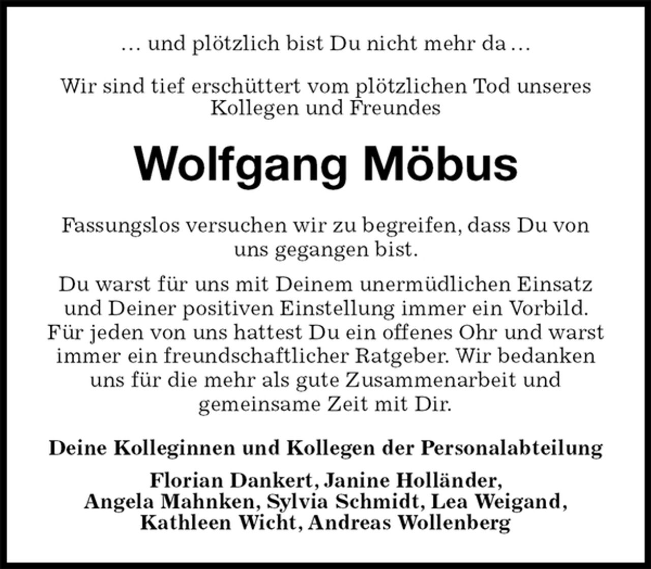 <p>… und plötzlich bist Du nicht mehr da …</p><p>Wir sind tief erschüttert vom plötzlichen Tod unseres Kollegen und Freundes<br />Wolfgang Möbus<br />Deine Kolleginnen und Kollegen der Personalabteilung<br />Florian Dankert, Janine Holländer,<br />Angela Mahnken, Sylvia Schmidt, Lea Weigand,<br />Kathleen Wicht, Andreas Wollenberg<br />Fassungslos versuchen wir zu begreifen, dass Du von uns gegangen bist.<br />Du warst für uns mit Deinem unermüdlichen Einsatz und Deiner positiven Einstellung immer ein Vorbild. Für jeden von uns hattest Du ein offenes Ohr und warst immer ein freundschaftlicher Ratgeber. Wir bedanken uns für die mehr als gute Zusammenarbeit und<br />gemeinsame Zeit mit Dir.</p>