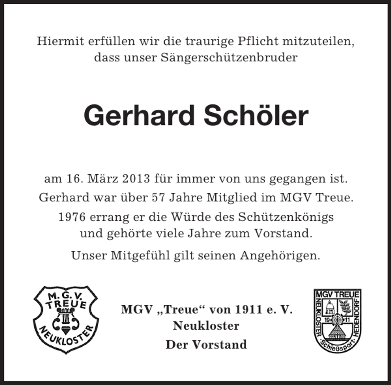 <p>Hiermit erfüllen wir die traurige Pflicht mitzuteilen,<br />dass unser Sängerschützenbruder</p><p>Gerhard Schöler<br />am 16. März 2013 für immer von uns gegangen ist.<br />Gerhard war über 57 Jahre Mitglied im MGV Treue.<br />1976 errang er die Würde des Schützenkönigs<br />und gehörte viele Jahre zum Vorstand.<br />Unser Mitgefühl gilt seinen Angehörigen.</p><p>MGV „Treue“ von 1911 e. V.<br />Neukloster<br />Der Vorstand</p>