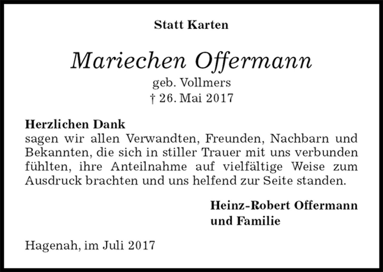 <p>Statt Karten<br />Mariechen Offermann<br />geb. Vollmers<br />† 26. Mai 2017<br />Herzlichen Dank<br />sagen wir allen Verwandten, Freunden, Nachbarn und Bekannten, die sich in stiller Trauer mit uns verbunden fühlten, ihre Anteilnahme auf vielfältige Weise zum Ausdruck brachten und uns helfend zur Seite standen.<br />Heinz-Robert Offermann<br />und Familie<br />Hagenah, im Juli 2017</p>