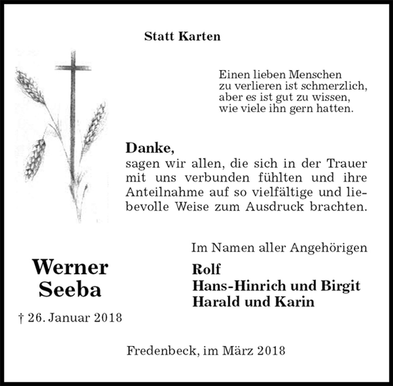 <p>Statt Karten<br />Einen lieben Menschen<br />zu verlieren ist schmerzlich,<br />aber es ist gut zu wissen,<br />wie viele ihn gern hatten.<br />Danke,<br />sagen wir allen, die sich in der Trauer<br />mit uns verbunden fühlten und ihre<br />Anteilnahme auf so vielfältige und lie-<br />bevolle Weise zum Ausdruck brachten.<br />Im Namen aller Angehörigen<br />Rolf<br />Hans-Hinrich und Birgit<br />Harald und Karin<br />Fredenbeck, im März 2018<br />Werner<br />Seeba<br />† 26. Januar 2018</p>