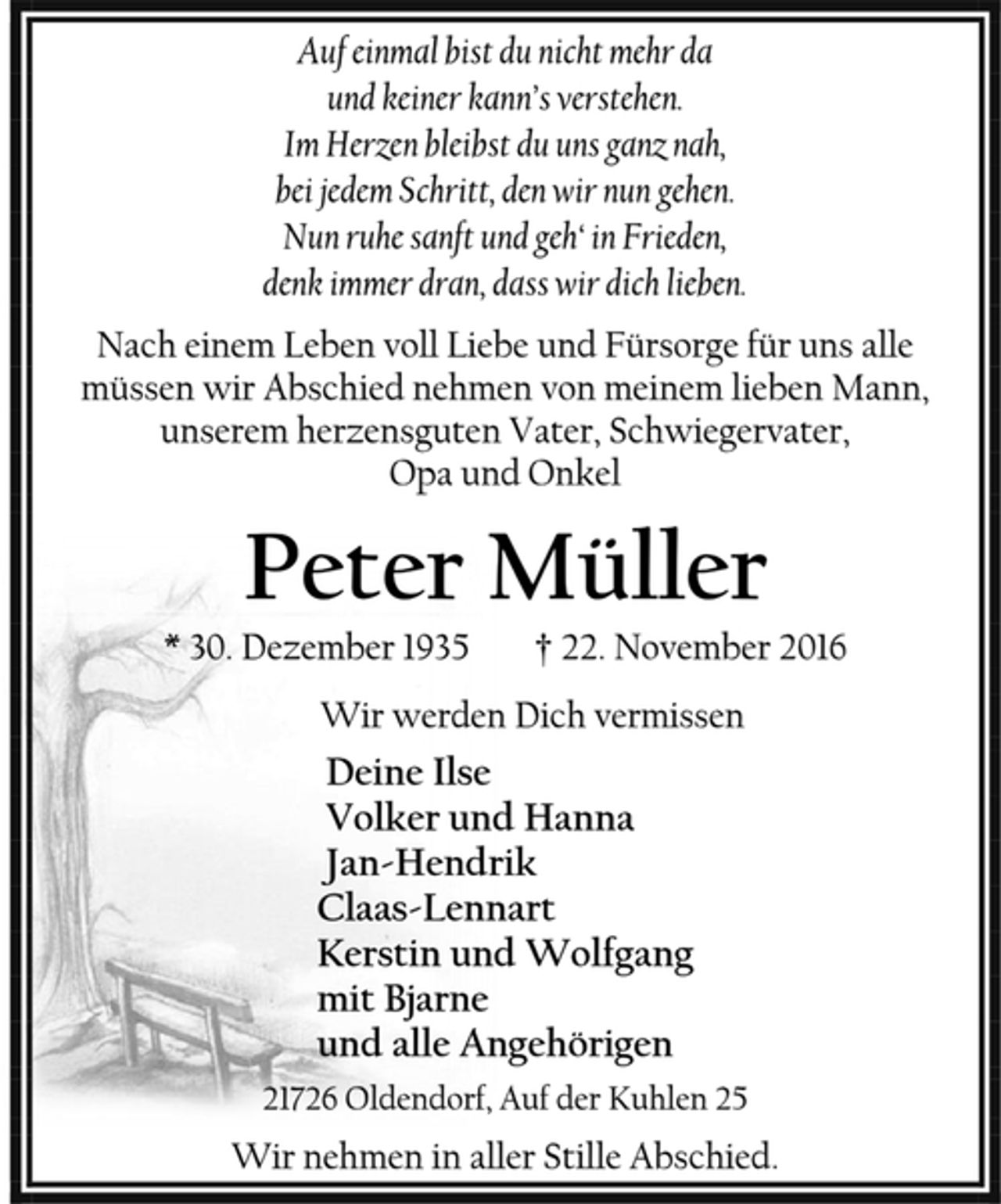 <p>Auf einmal bist du nicht mehr da</p><p>und keiner kann’s verstehen.</p><p>Im Herzen bleibst du uns ganz nah,</p><p>bei jedem Schritt, den wir nun gehen.</p><p>Nun ruhe sanft und geh‘ in Frieden,</p><p>denk immer dran, dass wir dich lieben.</p><p>Nach einem Leben voll Liebe und Fürsorge für uns alle<br />müssen wir Abschied nehmen von meinem lieben Mann,<br />unserem herzensguten Vater, Schwiegervater,</p><p>Opa und Onkel</p><p>* 30. Dezember 1935 † 22. November 2016</p><p>Wir werden Dich vermissen</p><p>Deine Ilse</p><p>Volker und Hanna</p><p>Jan-Hendrik</p><p>Claas-Lennart</p><p>Kerstin und Wolfgang</p><p>mit Bjarne</p><p>und alle Angehörigen</p><p>21726 Oldendorf, Auf der Kuhlen 25</p><p>Wir nehmen in aller Stille Abschied.</p>