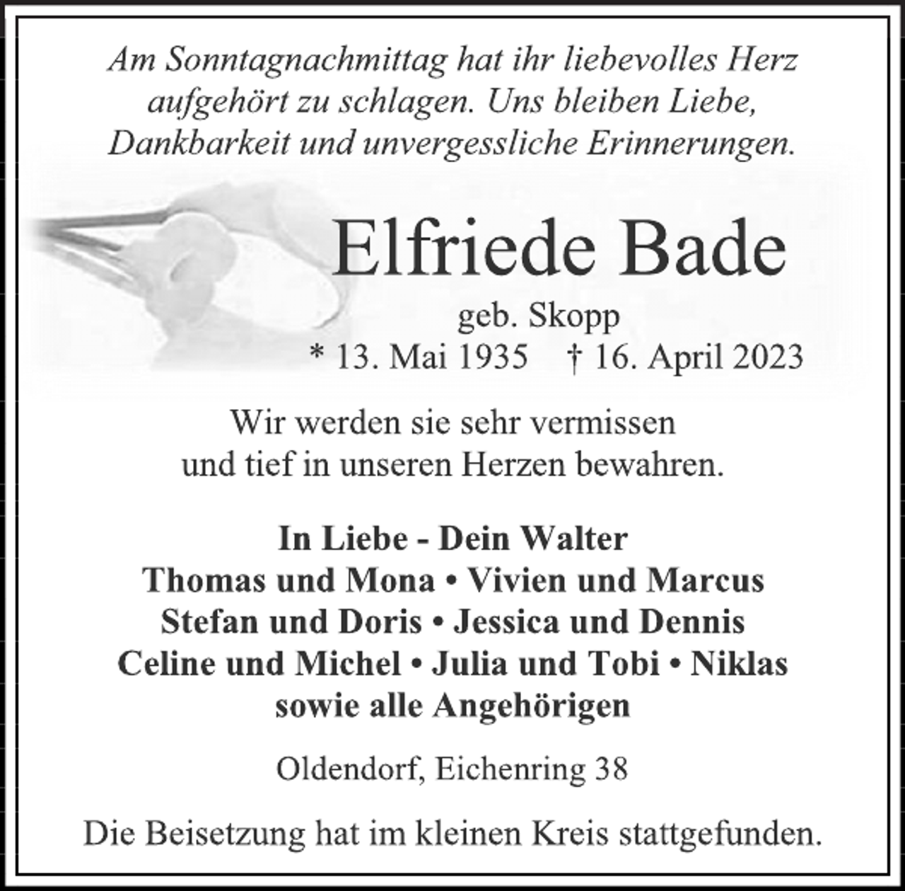 <p>Am Sonntagnachmittag hat ihr liebevolles Herz<br />aufgehört zu schlagen. Uns bleiben Liebe,<br />Dankbarkeit und unvergessliche Erinnerungen.<br />Elfriede Bade<br />geb. Skopp<br />* 13. Mai 1935 † 16. April 2023<br />Wir werden sie sehr vermissen<br />und tief in unseren Herzen bewahren.<br />In Liebe - Dein Walter<br />Thomas und Mona • Vivien und Marcus<br />Stefan und Doris • Jessica und Dennis<br />Celine und Michel • Julia und Tobi • Niklas<br />sowie alle Angehörigen<br />Oldendorf, Eichenring 38<br />Die Beisetzung hat im kleinen Kreis stattgefunden.</p>