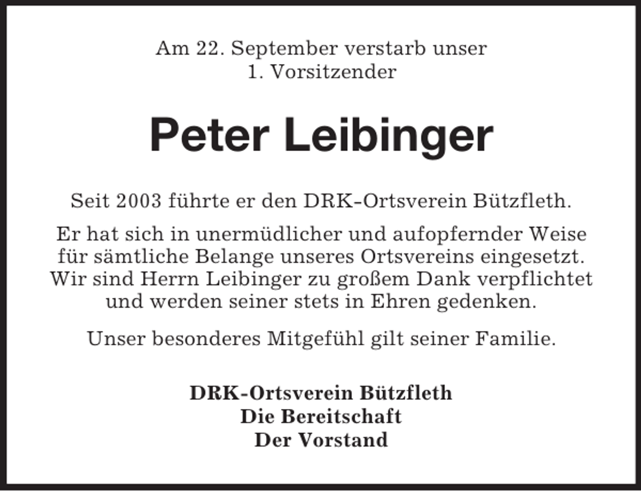 <p>Am 22. September verstarb unser<br />1. Vorsitzender<br />Peter Leibinger<br />Seit 2003 führte er den DRK-Ortsverein Bützfleth.<br />Er hat sich in unermüdlicher und aufopfernder Weise<br />für sämtliche Belange unseres Ortsvereins eingesetzt.<br />Wir sind Herrn Leibinger zu großem Dank verpflichtet<br />und werden seiner stets in Ehren gedenken.<br />Unser besonderes Mitgefühl gilt seiner Familie.<br />DRK-Ortsverein Bützfleth<br />Die Bereitschaft<br />Der Vorstand</p>