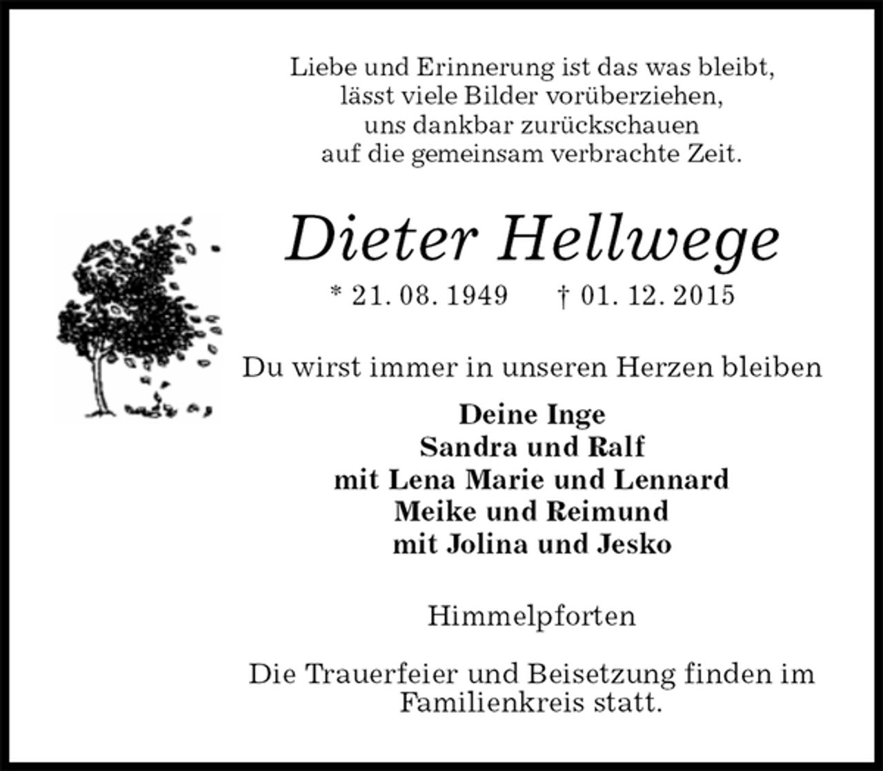 <p>Liebe und Erinnerung ist das was bleibt,<br />lässt viele Bilder vorüberziehen,<br />uns dankbar zurückschauen<br />auf die gemeinsam verbrachte Zeit.<br />Dieter Hellwege<br />* 21. 08. 1949 † 01. 12. 2015<br />Du wirst immer in unseren Herzen bleiben<br />Deine Inge<br />Sandra und Ralf<br />mit Lena Marie und Lennard<br />Meike und Reimund<br />mit Jolina und Jesko<br />Himmelpforten</p>
<p>Die Trauerfeier und Beisetzung finden im<br />Familienkreis statt.</p>