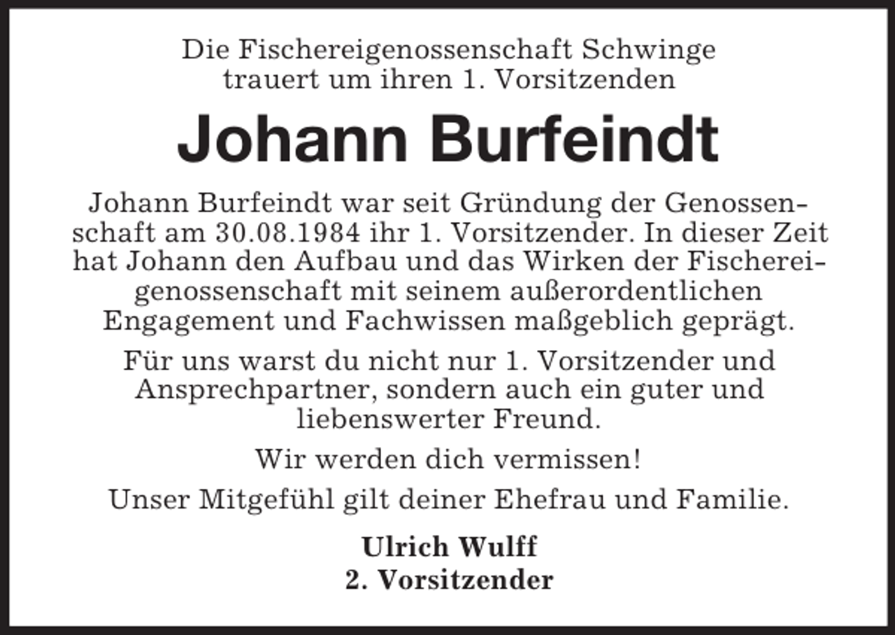 <p>Die Fischereigenossenschaft Schwinge<br />trauert um ihren 1. Vorsitzenden</p><p>Johann Burfeindt<br />Johann Burfeindt war seit Gründung der Genossenschaft am 30.08.1984 ihr 1. Vorsitzender. In dieser Zeit<br />hat Johann den Aufbau und das Wirken der Fischereigenossenschaft mit seinem außerordentlichen<br />Engagement und Fachwissen maßgeblich geprägt.<br />Für uns warst du nicht nur 1. Vorsitzender und<br />Ansprechpartner, sondern auch ein guter und<br />liebenswerter Freund.<br />Wir werden dich vermissen!<br />Unser Mitgefühl gilt deiner Ehefrau und Familie.<br />Ulrich Wulff<br />2. Vorsitzender</p>