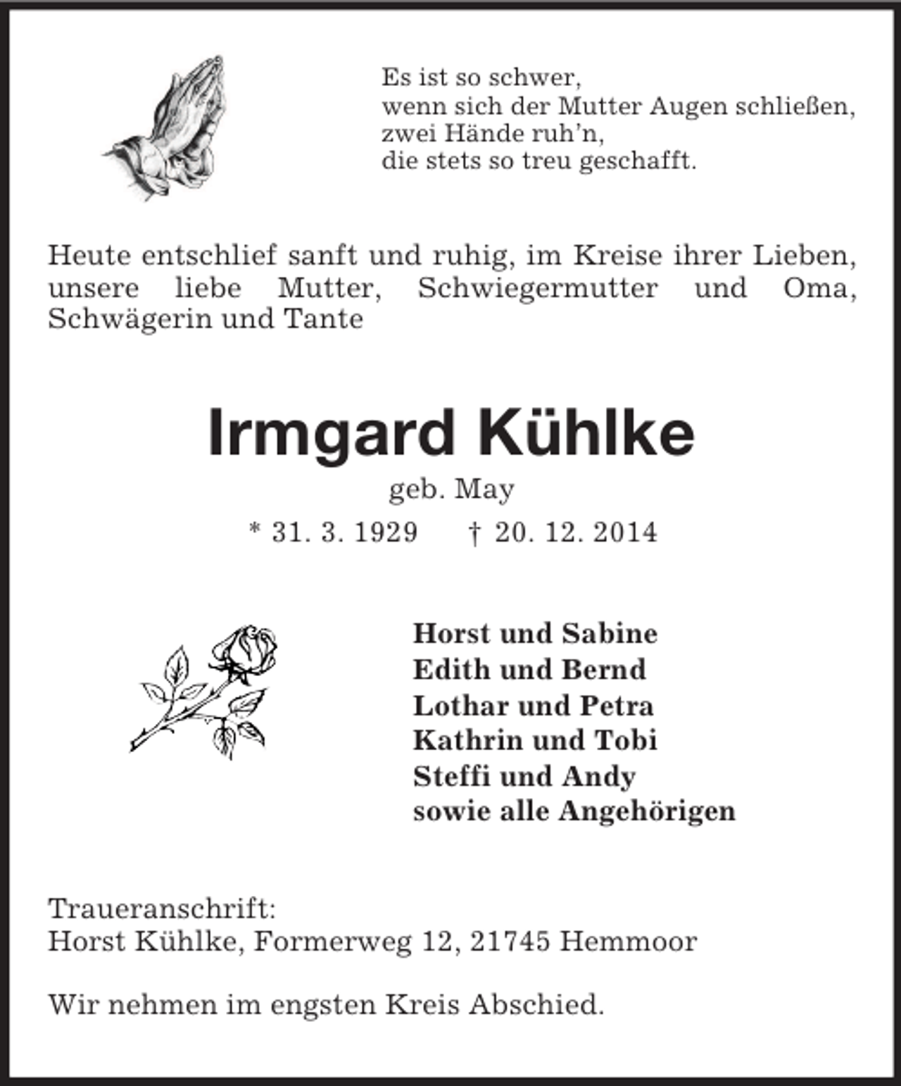 <p>Es ist so schwer,<br />wenn sich der Mutter Augen schließen,<br />zwei Hände ruh’n,<br />die stets so treu geschafft.<br />Heute entschlief sanft und ruhig, im Kreise ihrer Lieben, unsere liebe Mutter, Schwiegermutter und Oma,<br />Schwägerin und Tante<br />Irmgard Kühlke<br />geb. May<br />* 31. 3. 1929 † 20. 12. 2014<br />Horst und Sabine<br />Edith und Bernd<br />Lothar und Petra<br />Kathrin und Tobi<br />Steffi und Andy<br />sowie alle Angehörigen<br />Traueranschrift:<br />Horst Kühlke, Formerweg 12, 21745 Hemmoor</p><p>Wir nehmen im engsten Kreis Abschied.</p>