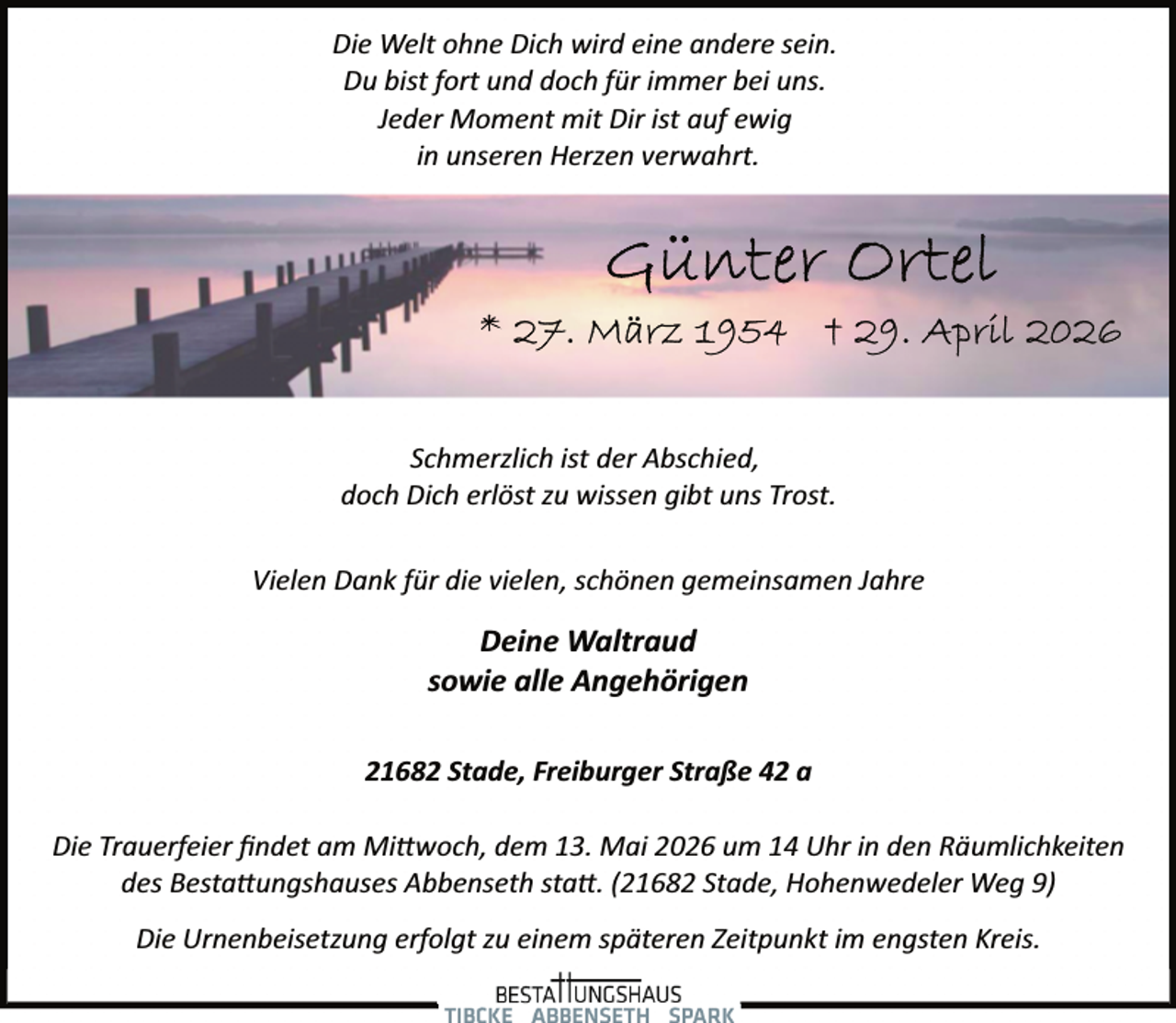 <p>Die Welt ohne Dich wird eine andere sein.<br />Du bist fort und doch für immer bei uns.<br />Jeder Moment mit Dir ist auf ewig<br />in unseren Herzen verwahrt.</p><p>Schmerzlich ist der Abschied,<br />doch Dich erlöst zu wissen gibt uns Trost.<br />Vielen Dank für die vielen, schönen gemeinsamen Jahre</p><p>Deine Waltraud<br />sowie alle Angehörigen<br />21682 Stade, Freiburger Straße 42 a<br />Die Trauerfeier ﬁndet am Mi�woch, dem 13. Mai 2026 um 14 Uhr in den Räumlichkeiten<br />des Besta�ungshauses Abbenseth sta�. (21682 Stade, Hohenwedeler Weg 9)<br />Die Urnenbeisetzung erfolgt zu einem späteren Zeitpunkt im engsten Kreis.</p>
