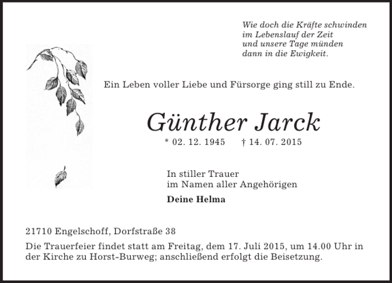 <p>Wie doch die Kräfte schwinden<br />im Lebenslauf der Zeit<br />und unsere Tage münden<br />dann in die Ewigkeit.<br />Ein Leben voller Liebe und Fürsorge ging still zu Ende.<br />Günther Jarck<br />* 02. 12. 1945 † 14. 07. 2015<br />In stiller Trauer<br />im Namen aller Angehörigen<br />Deine Helma<br />21710 Engelschoff, Dorfstraße 38<br />Die Trauerfeier findet statt am Freitag, dem 17. Juli 2015, um 14.00 Uhr in der Kirche zu Horst-Burweg; anschließend erfolgt die Beisetzung.</p>