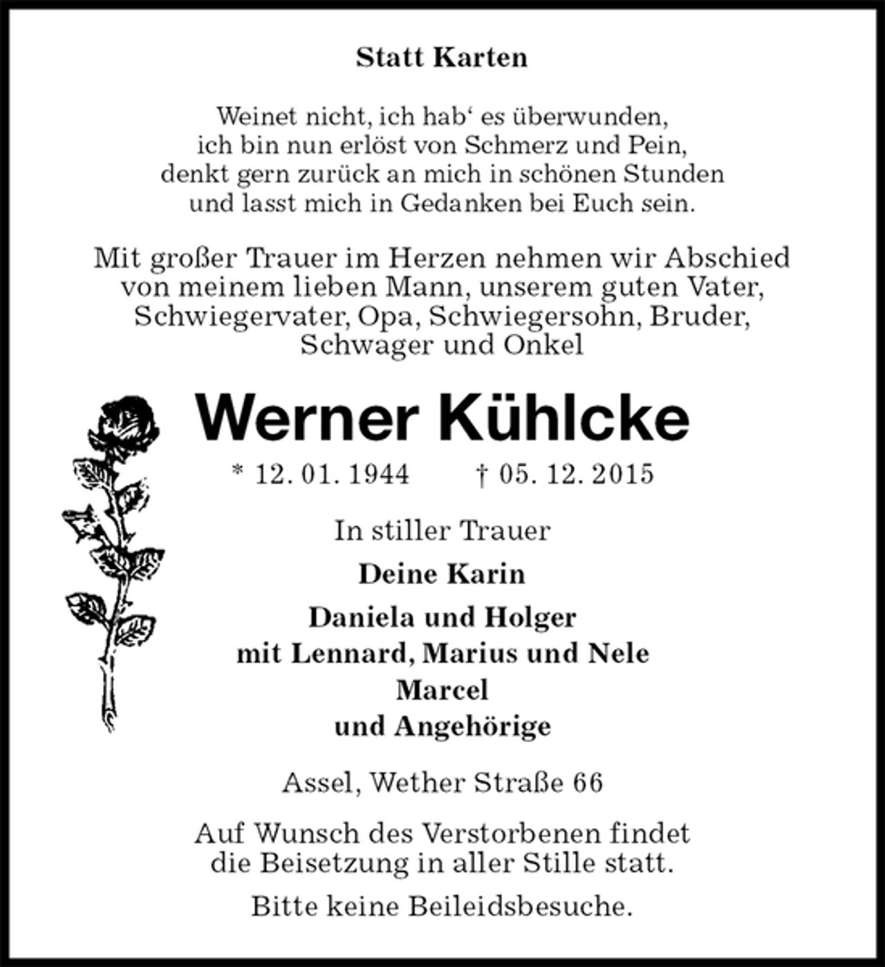 <p>Statt Karten<br />Weinet nicht, ich hab‘ es überwunden,<br />ich bin nun erlöst von Schmerz und Pein,<br />denkt gern zurück an mich in schönen Stunden<br />und lasst mich in Gedanken bei Euch sein.<br />Mit großer Trauer im Herzen nehmen wir Abschied<br />von meinem lieben Mann, unserem guten Vater,<br />Schwiegervater, Opa, Schwiegersohn, Bruder,<br />Schwager und Onkel<br />Werner Kühlcke<br />* 12. 01. 1944 † 05. 12. 2015<br />In stiller Trauer<br />Deine Karin<br />Daniela und Holger<br />mit Lennard, Marius und Nele<br />Marcel<br />und Angehörige<br />Assel, Wether Straße 66<br />Auf Wunsch des Verstorbenen findet<br />die Beisetzung in aller Stille statt.<br />Bitte keine Beileidsbesuche.</p>