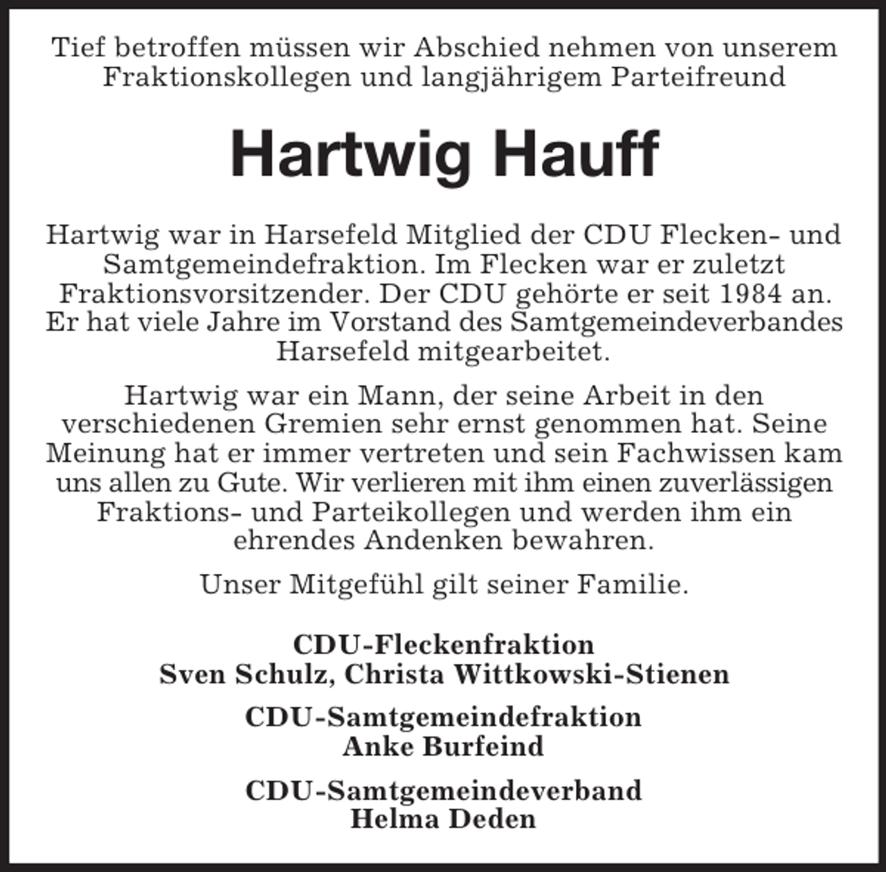 <p>Tief betroffen müssen wir Abschied nehmen von unserem<br />Fraktionskollegen und langjährigem Parteifreund</p><p>Hartwig Hauff<br />Hartwig war in Harsefeld Mitglied der CDU Flecken- und<br />Samtgemeindefraktion. Im Flecken war er zuletzt<br />Fraktionsvorsitzender. Der CDU gehörte er seit 1984 an.<br />Er hat viele Jahre im Vorstand des Samtgemeindeverbandes<br />Harsefeld mitgearbeitet.<br />Hartwig war ein Mann, der seine Arbeit in den<br />verschiedenen Gremien sehr ernst genommen hat. Seine<br />Meinung hat er immer vertreten und sein Fachwissen kam<br />uns allen zu Gute. Wir verlieren mit ihm einen zuverlässigen<br />Fraktions- und Parteikollegen und werden ihm ein<br />ehrendes Andenken bewahren.<br />Unser Mitgefühl gilt seiner Familie.<br />CDU-Fleckenfraktion<br />Sven Schulz, Christa Wittkowski-Stienen<br />CDU-Samtgemeindefraktion<br />Anke Burfeind<br />CDU-Samtgemeindeverband<br />Helma Deden</p>
