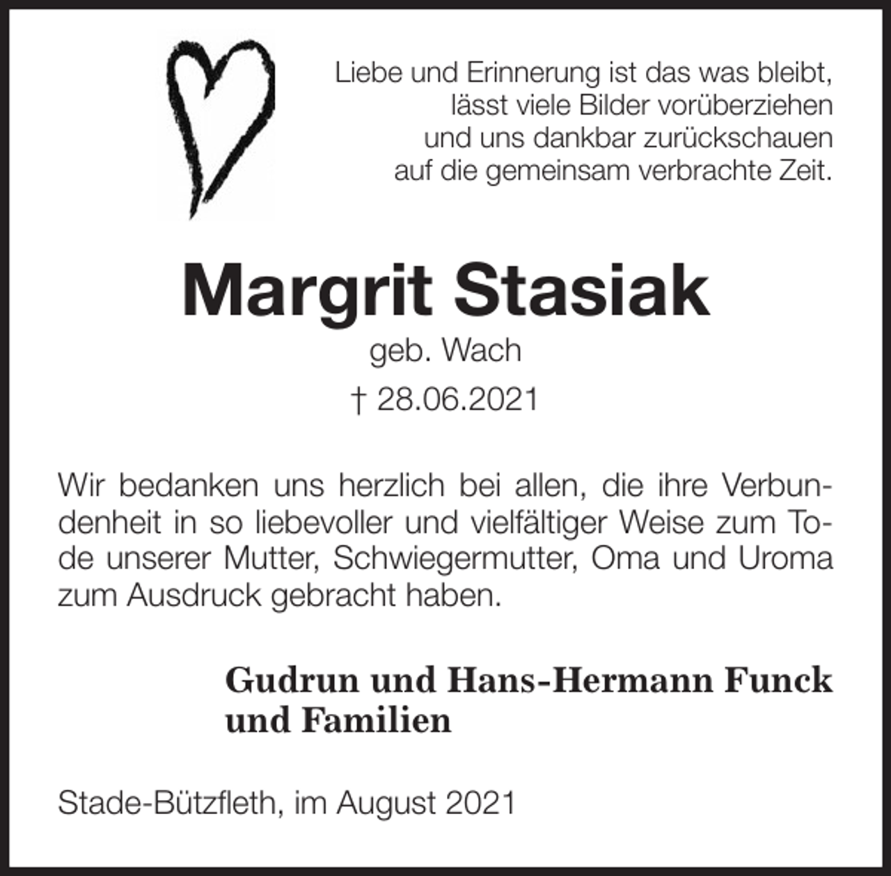 <p>Liebe und Erinnerung ist das was bleibt,<br />lässt viele Bilder vorüberziehen<br />und uns dankbar zurückschauen<br />auf die gemeinsam verbrachte Zeit.<br />Margrit Stasiak<br />geb. Wach<br />† 28.06.2021<br />Wir bedanken uns herzlich bei allen, die ihre Verbundenheit in so liebevoller und vielfältiger Weise zum Tode unserer Mutter, Schwiegermutter, Oma und Uroma zum Ausdruck gebracht haben.<br />Gudrun und Hans-Hermann Funck<br />und Familien<br />Stade-Bützfleth, im August 2021</p>