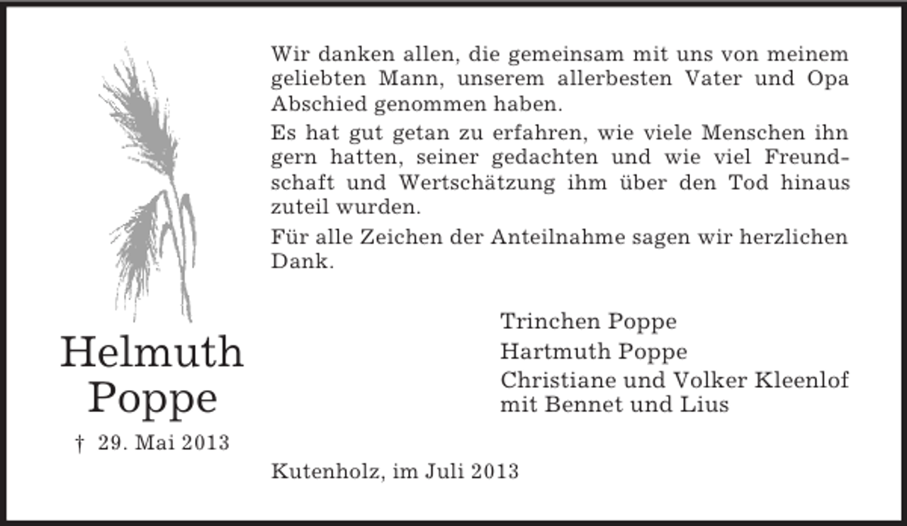 <p>Wir danken allen, die gemeinsam mit uns von meinem<br />geliebten Mann, unserem allerbesten Vater und Opa<br />Abschied genommen haben.<br />Es hat gut getan zu erfahren, wie viele Menschen ihn<br />gern hatten, seiner gedachten und wie viel Freundschaft und Wertschätzung ihm über den Tod hinaus<br />zuteil wurden.<br />Für alle Zeichen der Anteilnahme sagen wir herzlichen<br />Dank.</p><p>Helmuth<br />Poppe</p><p>Trinchen Poppe<br />Hartmuth Poppe<br />Christiane und Volker Kleenlof<br />mit Bennet und Lius</p><p>† 29. Mai 2013<br />Kutenholz, im Juli 2013</p>