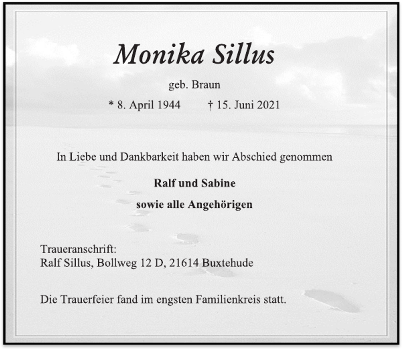 <p>Monika Sillus</p>
<p>geb. Braun</p>
<p>* 8. April 1944 † 15. Juni 2021</p>
<p>In Liebe und Dankbarkeit haben wir Abschied genommen</p>
<p>Ralf und Sabine</p>
<p>sowie alle Angehörigen</p>
<p>Traueranschrift:</p>
<p>Ralf Sillus, Bollweg 12 D, 21614 Buxtehude</p>
<p>Die Trauerfeier fand im engsten Familienkreis statt.</p>