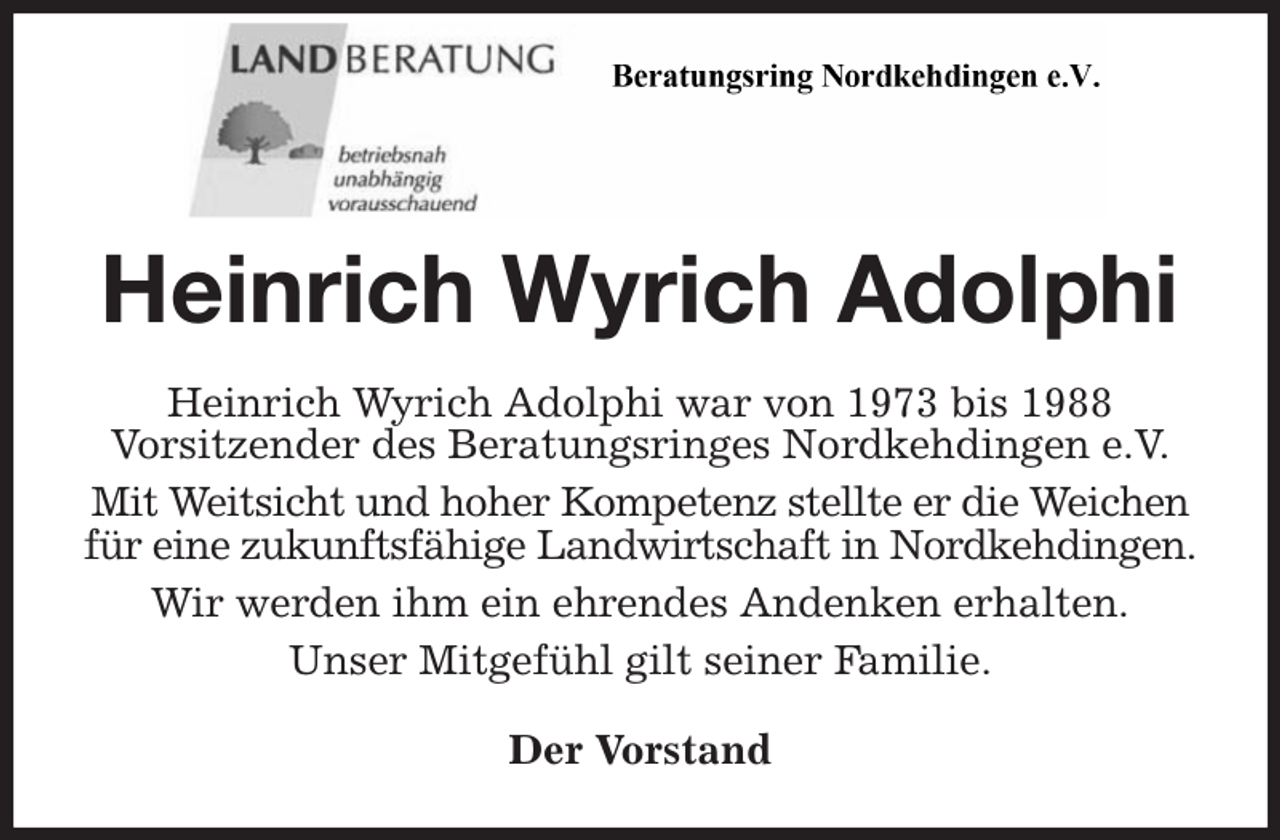 <p>Heinrich Wyrich Adolphi<br />Heinrich Wyrich Adolphi war von 1973 bis 1988<br />Vorsitzender des Beratungsringes Nordkehdingen e.V.<br />Mit Weitsicht und hoher Kompetenz stellte er die Weichen für eine zukunftsfähige Landwirtschaft in Nordkehdingen.<br />Wir werden ihm ein ehrendes Andenken erhalten.<br />Unser Mitgefühl gilt seiner Familie.<br />Der Vorstand</p>