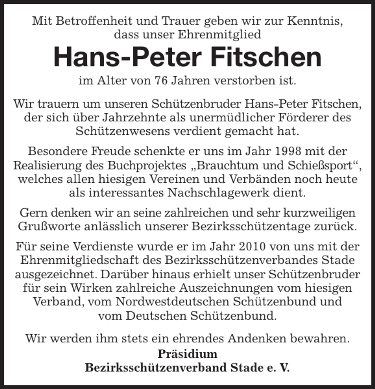 <p>Mit Betroffenheit und Trauer geben wir zur Kenntnis,<br />dass unser Ehrenmitglied<br />Hans-Peter Fitschen<br />im Alter von 76 Jahren verstorben ist.<br />Wir trauern um unseren Schützenbruder Hans-Peter Fitschen,<br />der sich über Jahrzehnte als unermüdlicher Förderer des Schützenwesens verdient gemacht hat.<br />Besondere Freude schenkte er uns im Jahr 1998 mit der<br />Realisierung des Buchprojektes „Brauchtum und Schießsport“,<br />welches allen hiesigen Vereinen und Verbänden noch heute als interessantes Nachschlagewerk dient.<br />Gern denken wir an seine zahlreichen und sehr kurzweiligen Grußworte anlässlich unserer Bezirksschützentage zurück.<br />Für seine Verdienste wurde er im Jahr 2010 von uns mit der Ehrenmitgliedschaft des Bezirksschützenverbandes Stade ausgezeichnet. Darüber hinaus erhielt unser Schützenbruder für sein Wirken zahlreiche Auszeichnungen vom hiesigen Verband, vom Nordwestdeutschen Schützenbund und<br />vom Deutschen Schützenbund.<br />Wir werden ihm stets ein ehrendes Andenken bewahren.<br />Präsidium<br />Bezirksschützenverband Stade e. V.</p>