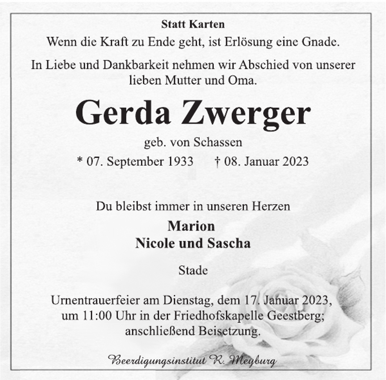 <p>Du bleibst immer in unseren Herzen<br />Marion<br />Nicole und Sascha<br />* 07. September 1933 † 08. Januar 2023<br />Gerda Zwerger<br />Statt Karten<br />In Liebe und Dankbarkeit nehmen wir Abschied von unserer<br />lieben Mutter und Oma.<br />Stade<br />Urnentrauerfeier am Dienstag, dem 17. Januar 2023,<br />um 11:00 Uhr in der Friedhofskapelle Geestberg;<br />anschließend Beisetzung.<br />Beerdigungsinstitut R. Meyburg<br />geb. von Schassen<br />Wenn die Kraft zu Ende geht, ist Erlösung eine Gnade.</p>
