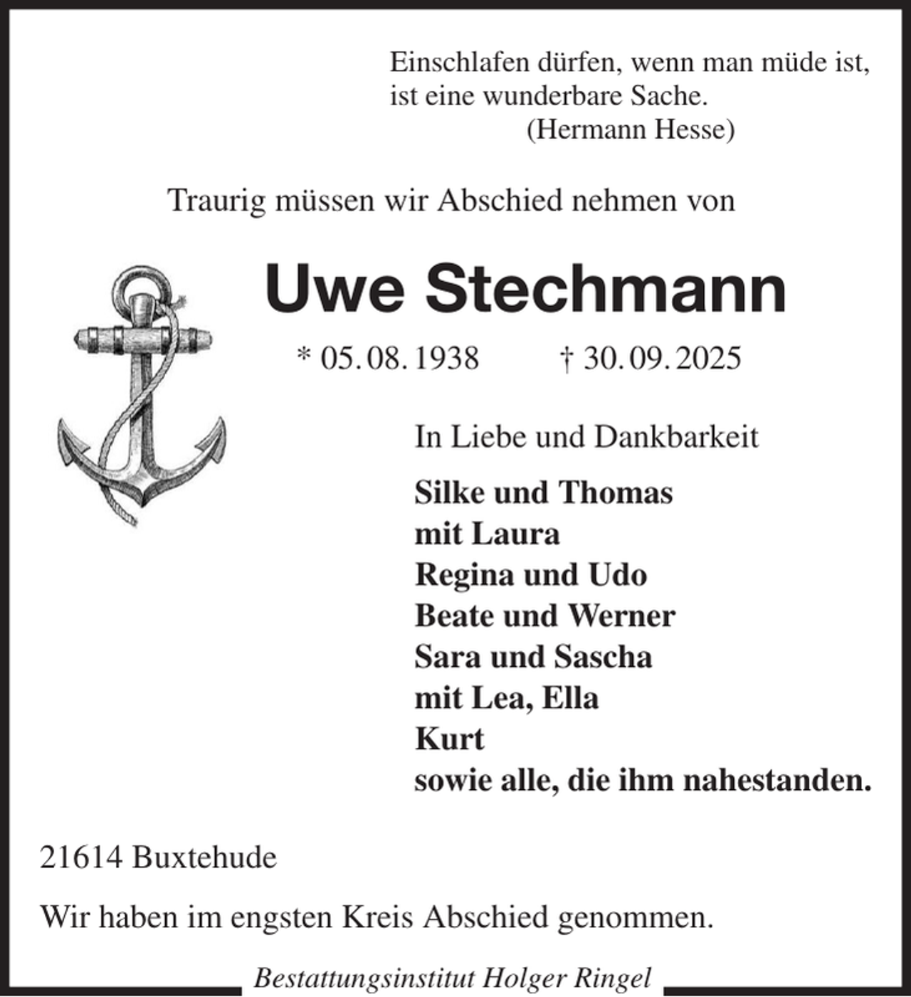 <p>Einschlafen dürfen, wenn man müde ist,<br />ist eine wunderbare Sache.<br />(Hermann Hesse)<br />Traurig müssen wir Abschied nehmen von<br />Uwe Stechmann<br />* 05. 08. 1938 † 30. 09. 2025<br />In Liebe und Dankbarkeit<br />Silke und Thomas<br />mit Laura<br />Regina und Udo<br />Beate und Werner<br />Sara und Sascha<br />mit Lea, Ella<br />Kurt<br />sowie alle, die ihm nahestanden.<br />21614 Buxtehude<br />Wir haben im engsten Kreis Abschied genommen.<br />Bestattungsinstitut Holger Ringel</p>