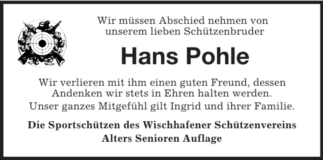 <p>Wir müssen Abschied nehmen von<br />unserem lieben Schützenbruder</p><p>Hans Pohle<br />Wir verlieren mit ihm einen guten Freund, dessen<br />Andenken wir stets in Ehren halten werden.<br />Unser ganzes Mitgefühl gilt Ingrid und ihrer Familie.<br />Die Sportschützen des Wischhafener Schützenvereins<br />Alters Senioren Auflage</p>