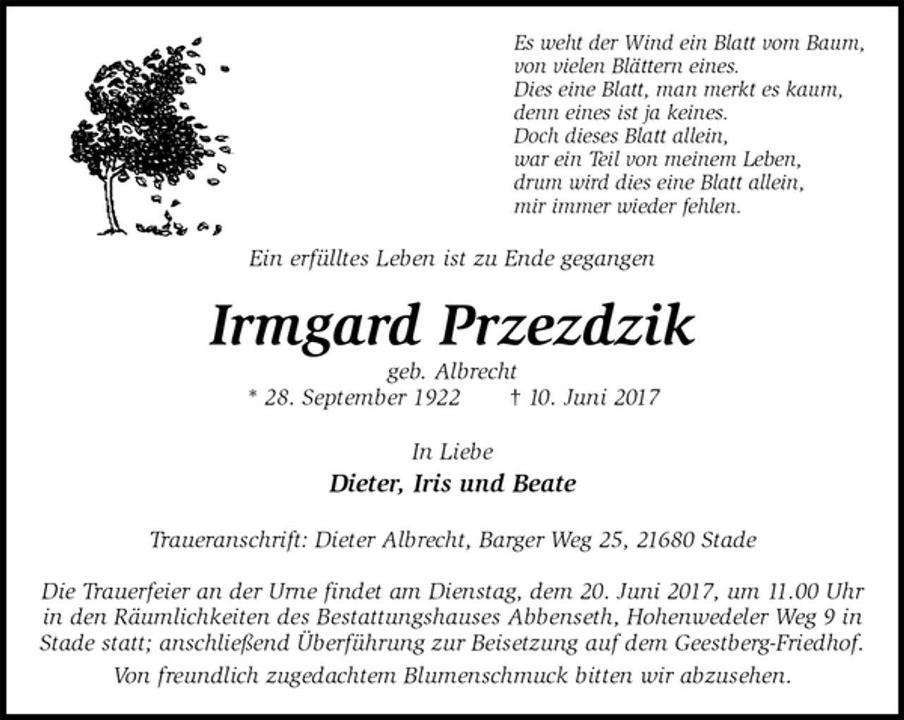 <p>Es weht der Wind ein Blatt vom Baum,<br />von vielen Blättern eines.<br />Dies eine Blatt, man merkt es kaum,<br />denn eines ist ja keines.<br />Doch dieses Blatt allein,<br />war ein Teil von meinem Leben,<br />drum wird dies eine Blatt allein,<br />mir immer wieder fehlen.<br />Ein erfülltes Leben ist zu Ende gegangen<br />Irmgard Przezdzik<br />geb. Albrecht<br />* 28. September 1922 † 10. Juni 2017<br />In Liebe<br />Dieter, Iris und Beate<br />Traueranschrift: Dieter Albrecht, Barger Weg 25, 21680 Stade</p><p>Die Trauerfeier an der Urne findet am Dienstag, dem 20. Juni 2017, um 11.00 Uhr in den Räumlichkeiten des Bestattungshauses Abbenseth, Hohenwedeler Weg 9 in Stade statt; anschließend Überführung zur Beisetzung auf dem Geestberg-Friedhof.<br />Von freundlich zugedachtem Blumenschmuck bitten wir abzusehen.</p>