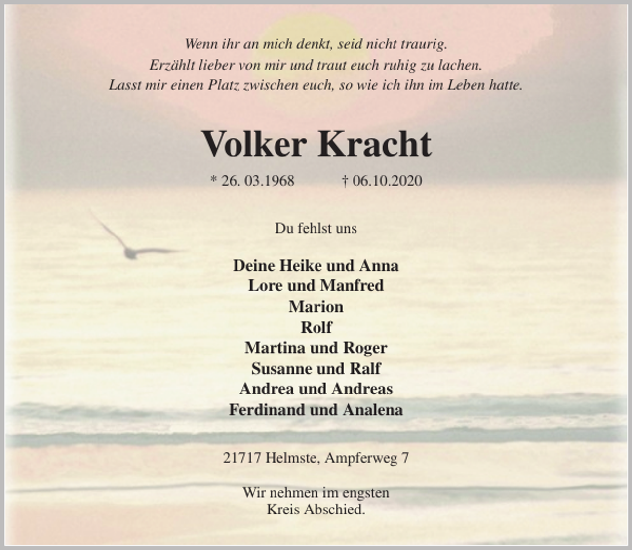 <p>Wenn ihr an mich denkt, seid nicht traurig.<br />Erzählt lieber von mir und traut euch ruhig zu lachen.<br />Lasst mir einen Platz zwischen euch, so wie ich ihn im Leben hatte.<br />Volker Kracht<br />* 26. 03.1968 † 06.10.2020<br />Du fehlst uns</p>
<p>Deine Heike und Anna<br />Lore und Manfred<br />Marion<br />Rolf<br />Martina und Roger<br />Susanne und Ralf<br />Andrea und Andreas<br />Ferdinand und Analena<br />21717 Helmste, Ampferweg 7</p>
<p>Wir nehmen im engsten<br />Kreis Abschied.</p>
