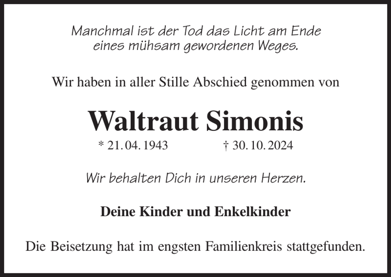 <p>Manchmal ist der Tod das Licht am Ende<br />eines mühsam gewordenen Weges.<br />Wir haben in aller Stille Abschied genommen von<br />Waltraut Simonis<br />* 21. 04. 1943 † 30. 10. 2024<br />Wir behalten Dich in unseren Herzen.</p><p>Deine Kinder und Enkelkinder<br />Die Beisetzung hat im engsten Familienkreis stattgefunden.</p>