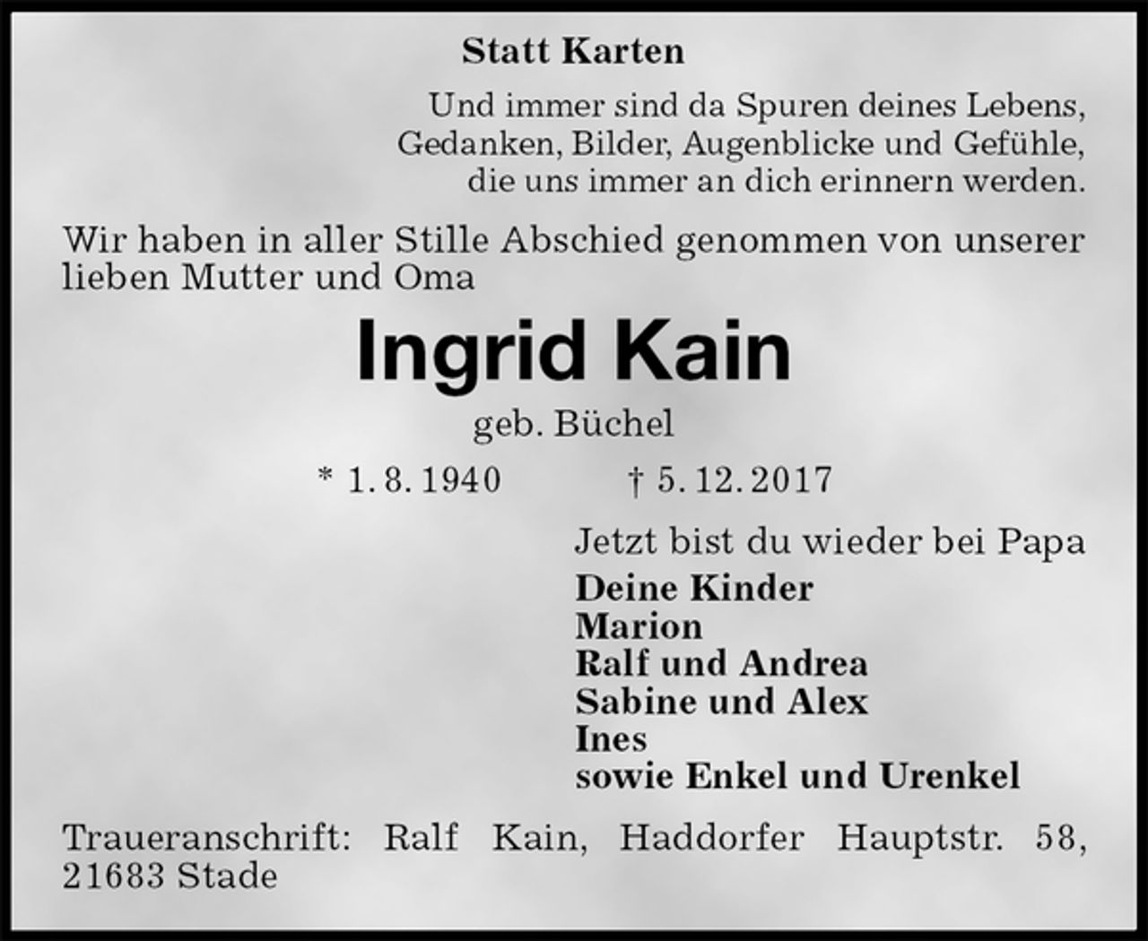 <p>Statt Karten<br />Und immer sind da Spuren deines Lebens,<br />Gedanken, Bilder, Augenblicke und Gefühle,<br />die uns immer an dich erinnern werden.<br />Wir haben in aller Stille Abschied genommen von unserer lieben Mutter und Oma<br />Ingrid Kain<br />geb. Büchel<br />* 1. 8. 1940 † 5. 12. 2017<br />Jetzt bist du wieder bei Papa<br />Deine Kinder<br />Marion<br />Ralf und Andrea<br />Sabine und Alex<br />Ines<br />sowie Enkel und Urenkel<br />Traueranschrift: Ralf Kain, Haddorfer Hauptstr. 58, 21683 Stade</p>