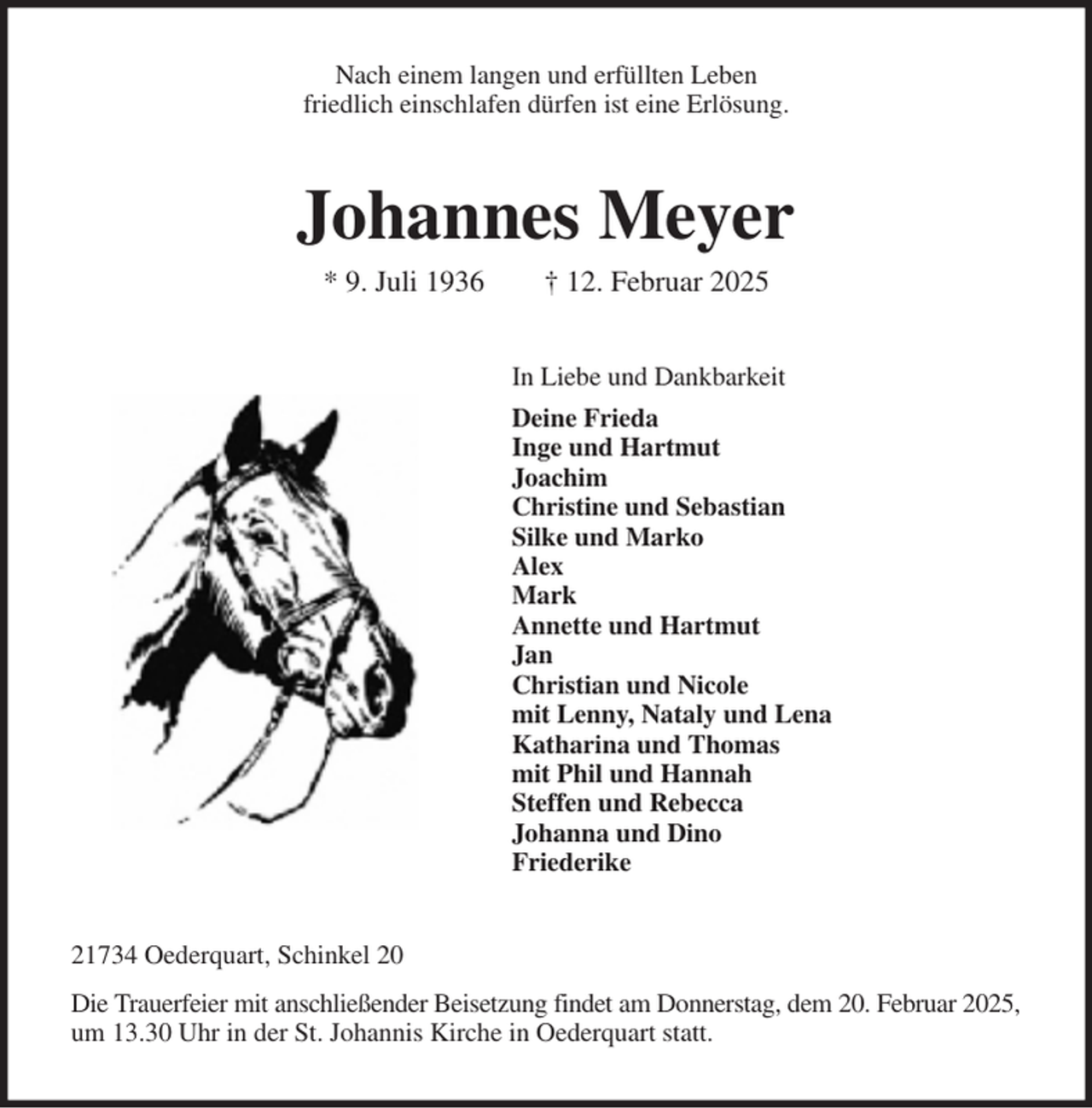 <p>Nach einem langen und erfüllten Leben<br />friedlich einschlafen dürfen ist eine Erlösung.<br />Johannes Meyer<br />* 9. Juli 1936 † 12. Februar 2025<br />In Liebe und Dankbarkeit<br />Deine Frieda<br />Inge und Hartmut<br />Joachim<br />Christine und Sebastian<br />Silke und Marko<br />Alex<br />Mark<br />Annette und Hartmut<br />Jan<br />Christian und Nicole<br />mit Lenny, Nataly und Lena<br />Katharina und Thomas<br />mit Phil und Hannah<br />Steffen und Rebecca<br />Johanna und Dino<br />Friederike<br />21734 Oederquart, Schinkel 20<br />Die Trauerfeier mit anschließender Beisetzung findet am Donnerstag, dem 20. Februar 2025,<br />um 13.30 Uhr in der St. Johannis Kirche in Oederquart statt.</p>