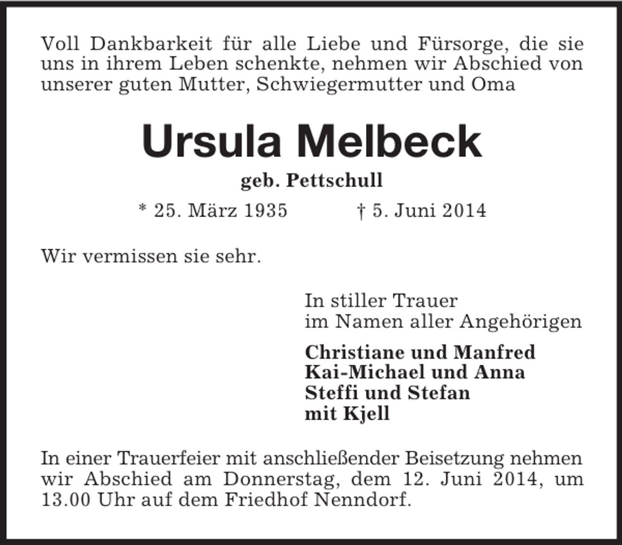 <p>Voll Dankbarkeit für alle Liebe und Fürsorge, die sie uns in ihrem Leben schenkte, nehmen wir Abschied von unserer guten Mutter, Schwiegermutter und Oma<br />Ursula Melbeck<br />geb. Pettschull<br />* 25. März 1935 † 5. Juni 2014<br />Wir vermissen sie sehr.<br />In stiller Trauer<br />im Namen aller Angehörigen<br />Christiane und Manfred<br />Kai-Michael und Anna<br />Steffi und Stefan<br />mit Kjell<br />In einer Trauerfeier mit anschließender Beisetzung nehmen<br />wir Abschied am Donnerstag, dem 12. Juni 2014, um 13.00 Uhr auf dem Friedhof Nenndorf.</p>